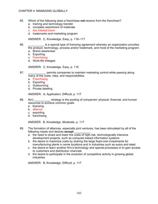 CHAPTER 4: MANAGING GLOBALLY


85.   Which of the following does a franchisee not receive from the franchiser?
      a. training and technology transfer
      b. complete assortment of materials
      c. low interest loans
      d. trademarks and marketing program
      ANSWER: C, Knowledge, Easy, p. 116–117
86.   __________ is a special type of licensing agreement whereby an organization provides
      the product, technology, process and/or trademark, and most of the marketing program.
      a. Brand awareness
      b. Exporting
      c. Franchising
      d. Work-life linkages

      ANSWER: C, Knowledge, Easy, p. 116
87.   ___________ permits companies to maintain marketing control while passing along
      many of the costs, risks, and responsibilities.
      a. Franchising
      b. Exporting
      c. Outsourcing
      d. Private labeling
      ANSWER: A, Application, Difficult, p. 117
88.   A(n) __________ strategy is the pooling of companies' physical, financial, and human
      resources to achieve common goals.
      a. licensing
      b. alliance
      c. exporting
      d. franchising

      ANSWER: B, Knowledge, Moderate, p. 117

89.   The formation of alliances, especially joint ventures, has been stimulated by all of the
      following needs and desires except __________.
      a. the need to share and lower the costs of high-risk, technologically intensive
           development projects, such as computer-based information systems
      b. the desire to maximize costs by sharing the large fixed-cost investments for
           manufacturing plants in some locations and in industries such as autos and steel.
      c. the desire to learn another firm’s technology and special processes or to gain access
           to customers and distribution channels
      d. the desire to participate in the evolution of competitive activity in growing global
           industries
      ANSWER: B, Knowledge, Difficult, p. 117




                                            103
 
