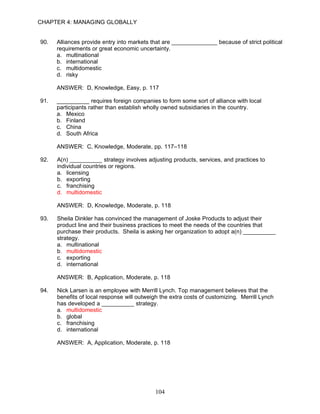 CHAPTER 4: MANAGING GLOBALLY


90.   Alliances provide entry into markets that are ______________ because of strict political
      requirements or great economic uncertainty.
      a. multinational
      b. international
      c. multidomestic
      d. risky

      ANSWER: D, Knowledge, Easy, p. 117

91.   __________ requires foreign companies to form some sort of alliance with local
      participants rather than establish wholly owned subsidiaries in the country.
      a. Mexico
      b. Finland
      c. China
      d. South Africa

      ANSWER: C, Knowledge, Moderate, pp. 117–118

92.   A(n) __________ strategy involves adjusting products, services, and practices to
      individual countries or regions.
      a. licensing
      b. exporting
      c. franchising
      d. multidomestic

      ANSWER: D, Knowledge, Moderate, p. 118

93.   Sheila Dinkler has convinced the management of Joske Products to adjust their
      product line and their business practices to meet the needs of the countries that
      purchase their products. Sheila is asking her organization to adopt a(n) __________
      strategy.
      a. multinational
      b. multidomestic
      c. exporting
      d. international

      ANSWER: B, Application, Moderate, p. 118

94.   Nick Larsen is an employee with Merrill Lynch. Top management believes that the
      benefits of local response will outweigh the extra costs of customizing. Merrill Lynch
      has developed a __________ strategy.
      a. multidomestic
      b. global
      c. franchising
      d. international

      ANSWER: A, Application, Moderate, p. 118




                                             104
 