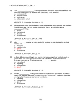 CHAPTER 4: MANAGING GLOBALLY


95.   A(n) ____________________ is an organizational unit that is accountable for both the
      revenues generated by its activities and the costs of those activities.
      a. business entity
      b. domestic center
      c. profit center
      d. collaboration center

      ANSWER: C, Knowledge, Moderate, p. 118

96.   Disney’s theme parks outside America have incorporated unique features that meet the
      special needs and interests of local customers. Disney is responding with a
      __________ strategy.
      a. global
      b. international
      c. diversity
      d. multidomestic

      ANSWER: D, Application, Difficult, p. 118

97.   A(n) __________ strategy stresses worldwide consistency, standardization, and low
      relative cost.
      a. exporting
      b. multidomestic
      c. global
      d. multinational

      ANSWER: C, Knowledge, Easy, p. 118

98.   A Black & Decker subsidiary in one country manufactures parts of products, such as
      power drills, and exchanges components with subsidiaries in other countries to
      complete the products. This illustrates the __________ strategy.
      a. international
      b. importing
      c. multidomestic
      d. global

      ANSWER: D, Application, Moderate, p. 118

99.   For the ____________ strategy to succeed, the customers of global firms must have
      needs that are basically similar in many countries. Thus, primary marketing strategies
      are highly transferable across national boundaries.
      a. exporting
      b. multidomestic
      c. global
      d. multinational

      ANSWER: C, Knowledge, Moderate, p. 118




                                            105
 