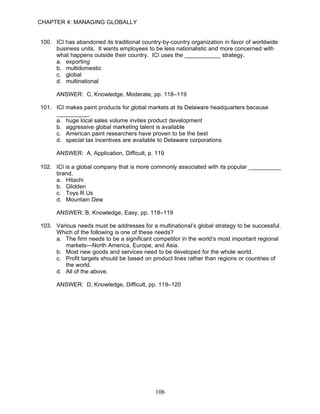 CHAPTER 4: MANAGING GLOBALLY


100. ICI has abandoned its traditional country-by-country organization in favor of worldwide
     business units. It wants employees to be less nationalistic and more concerned with
     what happens outside their country. ICI uses the ___________ strategy.
     a. exporting
     b. multidomestic
     c. global
     d. multinational

      ANSWER: C, Knowledge, Moderate, pp. 118–119

101. ICI makes paint products for global markets at its Delaware headquarters because
     __________.
     a. huge local sales volume invites product development
     b. aggressive global marketing talent is available
     c. American paint researchers have proven to be the best
     d. special tax incentives are available to Delaware corporations

      ANSWER: A, Application, Difficult, p. 119

102. ICI is a global company that is more commonly associated with its popular __________
     brand.
     a. Hitachi
     b. Glidden
     c. Toys R Us
     d. Mountain Dew

      ANSWER: B, Knowledge, Easy, pp. 118–119

103. Various needs must be addresses for a multinational’s global strategy to be successful.
     Which of the following is one of these needs?
     a. The firm needs to be a significant competitor in the world’s most important regional
        markets—North America, Europe, and Asia.
     b. Most new goods and services need to be developed for the whole world.
     c. Profit targets should be based on product lines rather than regions or countries of
        the world.
     d. All of the above.

      ANSWER: D, Knowledge, Difficult, pp. 119–120




                                            106
 