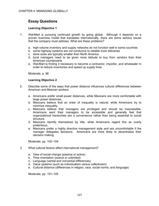 CHAPTER 4: MANAGING GLOBALLY


     Essay Questions
     Learning Objective 1

1.   Wal-Mart is pursuing continued growth by going global. Although it depends on a
     proven business model that translates internationally, there are some serious issues
     that the company must address. What are these problems?

     a. high-volume inventory and supply networks do not function well in some countries
     b. some highway systems are not conducive to reliable truck deliveries
     c. store sizes are typically smaller than North America
     d. local managers need to be given more latitude to buy from vendors than their
        American counterparts
     e. Wal-Mart is finding it necessary to become a contractor, importer, and wholesaler in
        order to reduce inventories and speed up supply lines

     Moderate, p. 98

     Learning Objective 2

2.   Describe some of the ways that power distance influences cultural differences between
     American and Mexican workers.

     a. Americans prefer small power distances, while Mexicans are more comfortable with
        large power distances.
     b. Mexicans believe that an order of inequality is natural, while Americans try to
        minimize inequality.
     c. Mexicans believe that managers are privileged and should be inaccessible.
        Americans want their managers to be accessible and generally feel that
        organizational hierarchies are a convenience rather than being essential to social
        structure.
     d. Mexicans identify themselves by title, while Americans regard this as overly
        pretentious.
     e. Mexicans prefer a highly directive management style and are uncomfortable if the
        manager delegates decisions. Americans are more likely to decentralize their
        decision making.

     Moderate, pp. 102–104

3.   What cultural factors affect international management?

     a.   View of social change (passive or active)
     b.   Time orientation (scarce or unlimited)
     c.   Language (verbal and nonverbal differences)
     d.   Value systems (such as individualism versus collectivism)
     e.   Cultural distance (differences in religion, race, social norms, and language)

     Moderate, pp. 101–105




                                             107
 