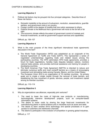 CHAPTER 4: MANAGING GLOBALLY


     Learning Objective 3

4.   Political risk factors may be grouped into four principal categories. Describe three of
     these risk factors.

     a. Domestic instability is the amount of subversion, revolution, assassinations, guerrilla
        warfare, and government crisis in an country.
     b. Foreign conflict is the degree of hostility that one nation expresses to others.
     c. Political climate is the likelihood that a government will move to the far left or far
        right.
     d. The economic climate reflects the extent of government control of markets and
        financial investments, as well as government support services and capabilities.

     Difficult, pp. 106–107

     Learning Objective 4

5.   What is the main purpose of the three significant international trade agreements
     discussed in the text?

     a. The World Trade Organization (WTO) was established as an outgrowth of the
        General Agreement on Tariffs and Trade (GATT). This represented a series of
        negotiated understandings regarding trade and related issues among the
        participating countries. The WTO administers WTO trade agreements, provides a
        forum for trade negotiations, handles trade disputes between nations, monitors
        national trade policies, and provides technical assistance and training for people in
        developing countries.
     b. The North American Free Trade Agreement (NAFTA) is intended to reduce and
        eliminate numerous tariffs and most nontariff barriers as a means of encouraging
        investment and stimulating trade among Canada, Mexico, and the United States.
     c. The European Union (EU) is an organization of 18 member countries. Its primary
        goals are to create a single market through the removal of trade barriers, and
        establishing the free movement of goods, services, people, and investment capital
        among its member countries.

     Difficult, pp. 110–114

     Learning Objective 5

6.   Why do organizations use alliances, especially joint ventures?

     1.   The need to lower the costs of high-risk new products or manufacturing,
          technologically intensive development projects, such as computer-based
          information systems.
     2.   The desire to lower costs by sharing the large fixed-cost investments for
          manufacturing plants in some locations and in industries such as autos and steel.
     3.   The desire to learn another firm’s technology and special processes or to gain
          access to customers and distribution channels.
     4.   The desire to participate in the evolution of competition in growing global industries.
     Difficult, p. 117



                                             108
 