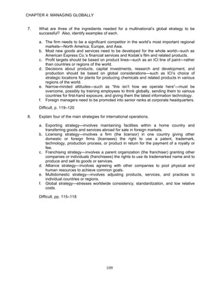 CHAPTER 4: MANAGING GLOBALLY


7.   What are three of the ingredients needed for a multinational’s global strategy to be
     successful? Also, identify examples of each.

     a. The firm needs to be a significant competitor in the world’s most important regional
        markets—North America, Europe, and Asia.
     b. Most new goods and services need to be developed for the whole world—such as
        American Express Co.’s financial services and Kodak’s film and related products.
     c. Profit targets should be based on product lines—such as an ICI line of paint—rather
        than countries or regions of the world.
     d. Decisions about products, capital investments, research and development, and
        production should be based on global considerations—such as ICI’s choice of
        strategic locations for plants for producing chemicals and related products in various
        regions of the world.
     e. Narrow-minded attitudes—such as “this isn’t how we operate here”—must be
        overcome, possibly by training employees to think globally, sending them to various
        countries for first-hand exposure, and giving them the latest information technology.
     f. Foreign managers need to be promoted into senior ranks at corporate headquarters.
     Difficult, p. 119–120

8.   Explain four of the main strategies for international operations.

     a. Exporting strategy—involves maintaining facilities within a home country and
        transferring goods and services abroad for sale in foreign markets.
     b. Licensing strategy—involves a firm (the licensor) in one country giving other
        domestic or foreign firms (licensees) the right to use a patent, trademark,
        technology, production process, or product in return for the payment of a royalty or
        fee.
     c. Franchising strategy—involves a parent organization (the franchiser) granting other
        companies or individuals (franchisees) the rights to use its trademarked name and to
        produce and sell its goods or services.
     d. Alliance strategy—involves agreeing with other companies to pool physical and
        human resources to achieve common goals.
     e. Multidomestic strategy—involves adjusting products, services, and practices to
        individual countries or regions.
     f. Global strategy—stresses worldwide consistency, standardization, and low relative
        costs.

     Difficult, pp. 115–118




                                            109
 