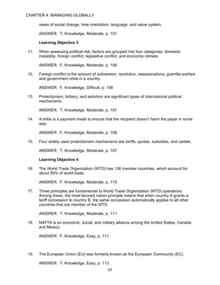 CHAPTER 4: MANAGING GLOBALLY

      views of social change, time orientation, language, and value system.

      ANSWER: T, Knowledge, Moderate, p. 101

      Learning Objective 3

11.   When assessing political risk, factors are grouped into four categories: domestic
      instability, foreign conflict, legislative conflict, and economic climate.

      ANSWER: F, Knowledge, Moderate, p. 106

12.   Foreign conflict is the amount of subversion, revolution, assassinations, guerrilla warfare
      and government crisis in a country.

      ANSWER: F, Knowledge, Difficult, p. 106

13.   Protectionism, bribery, and extortion are significant types of international political
      mechanisms.

      ANSWER: T, Knowledge, Moderate, p. 107

14.   A bribe is a payment made to ensure that the recipient doesn’t harm the payer in some
      way.

      ANSWER: F, Knowledge, Moderate, p. 108

15.   Four widely used protectionism mechanisms are tariffs, quotas, subsidies, and cartels.

      ANSWER: T, Knowledge, Moderate, p. 107

      Learning Objective 4

16.   The World Trade Organization (WTO) has 136 member countries, which account for
      about 85% of world trade.

      ANSWER: F, Knowledge, Moderate, p. 110

17.   Three principles are fundamental to World Trade Organization (WTO) operations.
      Among these, the most favored nation principle means that when country A grants a
      tariff concession to country B, the same concession automatically applies to all other
      countries that are member of the WTO.

      ANSWER: T, Knowledge, Moderate, p. 111

18.   NAFTA is an economic, social, and military alliance among the United States, Canada
      and Mexico.

      ANSWER: F, Knowledge, Easy, p. 111



19.   The European Union (EU) was formerly known as the European Community (EC).

      ANSWER: T, Knowledge, Easy, p. 113
                                               85
 