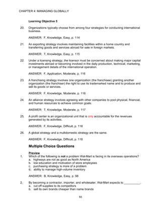 CHAPTER 4: MANAGING GLOBALLY


      Learning Objective 5

20.   Organizations typically choose from among four strategies for conducting international
      business.

      ANSWER: F, Knowledge, Easy, p. 114

21.   An exporting strategy involves maintaining facilities within a home country and
      transferring goods and services abroad for sale in foreign markets.

      ANSWER: T, Knowledge, Easy, p. 115

22.   Under a licensing strategy, the licensor must be concerned about making major capital
      investments abroad or becoming involved in the daily production, technical, marketing,
      or management details of the international operation.

      ANSWER: F, Application, Moderate, p. 116

23.   A franchising strategy involves one organization (the franchisee) granting another
      organization (the franchiser) the right to use its trademarked name and to produce and
      sell its goods or services.

      ANSWER: F, Knowledge, Moderate, p. 116

24.   An alliance strategy involves agreeing with other companies to pool physical, financial,
      and human resources to achieve common goals.

      ANSWER: T, Knowledge, Moderate, p. 117

25.   A profit center is an organizational unit that is only accountable for the revenues
      generated by its activities.

      ANSWER: F, Knowledge, Difficult, p. 118

26.   A global strategy and a multidomestic strategy are the same.

      ANSWER: F, Knowledge, Difficult, p. 118

      Multiple Choice Questions
      Preview
1.    Which of the following is not a problem Wal-Mart is facing in its overseas operations?
      a. highways are not as good as North America
      b. low education and motivation of store employees
      c. purchasing strategy is more of a problem
      d. ability to manage high-volume inventory

      ANSWER: B, Knowledge, Easy, p. 98

2.    By becoming a contractor, importer, and wholesaler, Wal-Mart expects to __________.
      a. cut off supplies to its competitors
      b. sell its own brands cheaper than name brands

                                              86
 