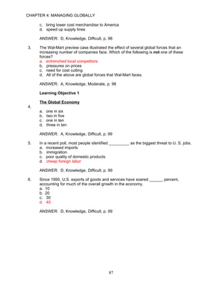 CHAPTER 4: MANAGING GLOBALLY

     c. bring lower cost merchandise to America
     d. speed up supply lines

     ANSWER: D, Knowledge, Difficult, p. 98

3.   The Wal-Mart preview case illustrated the effect of several global forces that an
     increasing number of companies face. Which of the following is not one of these
     forces?
     a. entrenched local competitors
     b. pressures on prices
     c. need for cost cutting
     d. All of the above are global forces that Wal-Mart faces.

     ANSWER: A, Knowledge, Moderate, p. 98

     Learning Objective 1

     The Global Economy
4.
     a.   one in six
     b.   two in five
     c.   one in ten
     d.   three in ten

     ANSWER: A, Knowledge, Difficult, p. 99

5.   In a recent poll, most people identified _________ as the biggest threat to U. S. jobs.
     a. increased imports
     b. immigration
     c. poor quality of domestic products
     d. cheap foreign labor

     ANSWER: D, Knowledge, Difficult, p. 99

6.   Since 1995, U.S. exports of goods and services have soared ______ percent,
     accounting for much of the overall growth in the economy.
     a. 10
     b. 20
     c. 30
     d. 40

     ANSWER: D, Knowledge, Difficult, p. 99




                                            87
 