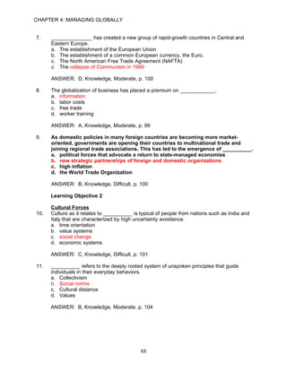CHAPTER 4: MANAGING GLOBALLY


7.    ______________ has created a new group of rapid-growth countries in Central and
      Eastern Europe.
      a. The establishment of the European Union
      b. The establishment of a common European currency, the Euro,
      c. The North American Free Trade Agreement (NAFTA)
      d. The collapse of Communism in 1989

      ANSWER: D, Knowledge, Moderate, p. 100

8.    The globalization of business has placed a premium on ____________.
      a. information
      b. labor costs
      c. free trade
      d. worker training

      ANSWER: A, Knowledge, Moderate, p. 99

9.    As domestic policies in many foreign countries are becoming more market-
      oriented, governments are opening their countries to multinational trade and
      joining regional trade associations. This has led to the emergence of __________.
      a. political forces that advocate a return to state-managed economies
      b. new strategic partnerships of foreign and domestic organizations
      c. high inflation
      d. the World Trade Organization

      ANSWER: B, Knowledge, Difficult, p. 100

      Learning Objective 2

      Cultural Forces
10.   Culture as it relates to __________ is typical of people from nations such as India and
      Italy that are characterized by high uncertainty avoidance.
      a. time orientation
      b. value systems
      c. social change
      d. economic systems

      ANSWER: C, Knowledge, Difficult, p. 101

11.   __________ refers to the deeply rooted system of unspoken principles that guide
      individuals in their everyday behaviors.
      a. Collectivism
      b. Social norms
      c. Cultural distance
      d. Values

      ANSWER: B, Knowledge, Moderate, p. 104




                                             88
 