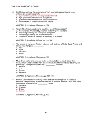 CHAPTER 4: MANAGING GLOBALLY


12.   For Mexican workers, the combination of high uncertainty avoidance and power
      distance produces the desire for __________.
      a. a powerful manager who can be praised or blamed
      b. high government intervention in everyday life
      c. guaranteed salaries rather than production bonuses
      d. minimal levels of direct supervision on the job

      ANSWER: A, Knowledge, Moderate, p. 104

13.   Which of the following statements is not true about Mexican society?
      a. Mexicans feel threatened by uncertain and ambiguous situations.
      b. Preserving harmony and saving face is important.
      c. Identifying yourself by title is considered rude.
      d. Consensus and social harmony is something to be sought.

      ANSWER: C, Knowledge, Difficult, pp. 103–104

14.   The people of many non-Western cultures, such as those of India, Saudi Arabia, and
      China, view change as __________.
      a. slow
      b. rapid
      c. turbulent
      d. stable

      ANSWER: A, Knowledge, Moderate, p. 101

15.   Maria Braun works for a company and is compensated on an hourly basis. Her
      manager has asked her to be more conscientious about her individual productivity and
      punctuality. Maria probably works for a __________ company.
      a. Mexican
      b. U.S.
      c. Turkish
      d. Japanese

      ANSWER: B, Application, Moderate, pp. 101–102

16.   Herman Garcia has received many written and verbal warnings due to excessive
      tardiness. His philosophy is best characterized as mañana. Herman’s work ethic could
      probably be attributed to his __________ culture.
      a. Japanese
      b. American
      c. British
      d. Mexican

      ANSWER: D, Application, Moderate, p. 102




                                            89
 