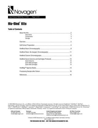 Novagen
  User Protocol TB054 Rev. F 0106                Page 1 of 16



                   ®
His•Bind Kits
Table of Contents
                    About the Kits........................................................................................................2
                                 Description                                                                                                 2
                                 Components                                                                                                  4
                                 Storage                                                                                                     4

                    Overview................................................................................................................5

                    Cell Extract Preparation .........................................................................................5

                    His•Bind Resin Chromatography ...........................................................................8

                    His•Bind Resin, Ni-charged, Chromatography .....................................................11

                    His•Bind Column Chromatography ......................................................................12

                    His•Bind Quick Columns and Cartridges Protocols ..............................................13
                                 Quick Columns                                                                                           13
                                 Quick 900 Cartridges                                                                                    13
                                 Quick 300 Cartridges                                                                                    14

                    His•Mag™ Agarose Beads....................................................................................14

                    Processing Sample after Elution ..........................................................................16

                    References...........................................................................................................16




                                                                                                                                         ®         ®        ®
© 2006 EMD Biosciences, Inc., an affiliate of Merck KGaA, Darmstadt, Germany. All rights reserved. BugBuster , His•Bind , His•Tag ,
            ®                 ®
PopCulture , and the Novagen name are registered trademarks of EMD Biosciences, Inc in the United States and in certain other jurisdictions. D-
                                                                                                                                              ®
Tube™, FRETWorks™, His•Mag™ , Lysonase™, MagneTight™, rLysozyme™, and S•Tag™ are trademarks o f EMD Biosciences, Inc. Benzonase
                                                                  ®
is registered trademark of Merck KgaA, Darmstadt, Germany. Triton is a registered trademark of Dow Chemical Company.

    USA and Canada                 Germany                                        United Kingdom and Ireland                             All Other Countries
    Tel (800) 526-7319             Tel 0800 100 3496                              UK Freephone 0800 622935                               www.novagen.com
    novatech@novagen.com           techservice@merckbiosciences.de                Ireland Toll Free 1800 409445                          novatech@novagen.com
                                                                                  customer.service@merckbiosciences.co.uk

                                        A Brand of EMD Biosciences, Inc., an Affiliate of Merck KGaA, Darmstadt, Germany
                                                                      www.novagen.com
                                            FOR RESEARCH USE ONLY. NOT FOR HUMAN OR DIAGNOSTIC USE.
 