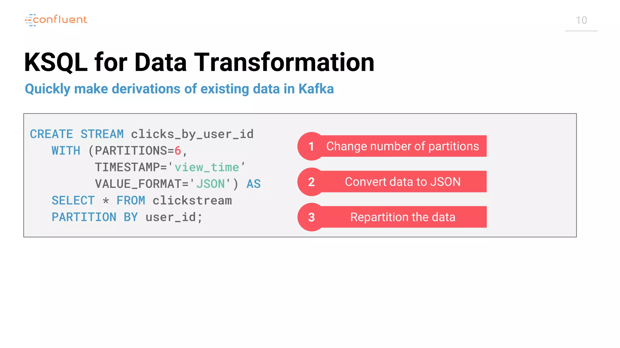 10 KSQL for Data Transformation Quickly make derivations of existing data in Kafka CREATE STREAM clicks_by_user_id WITH (PARTITIONS=6, TIMESTAMP='view_time’ VALUE_FORMAT='JSON') AS SELECT * FROM clickstream PARTITION BY user_id; Change number of partitions1 Convert data to JSON2 Repartition the data3 