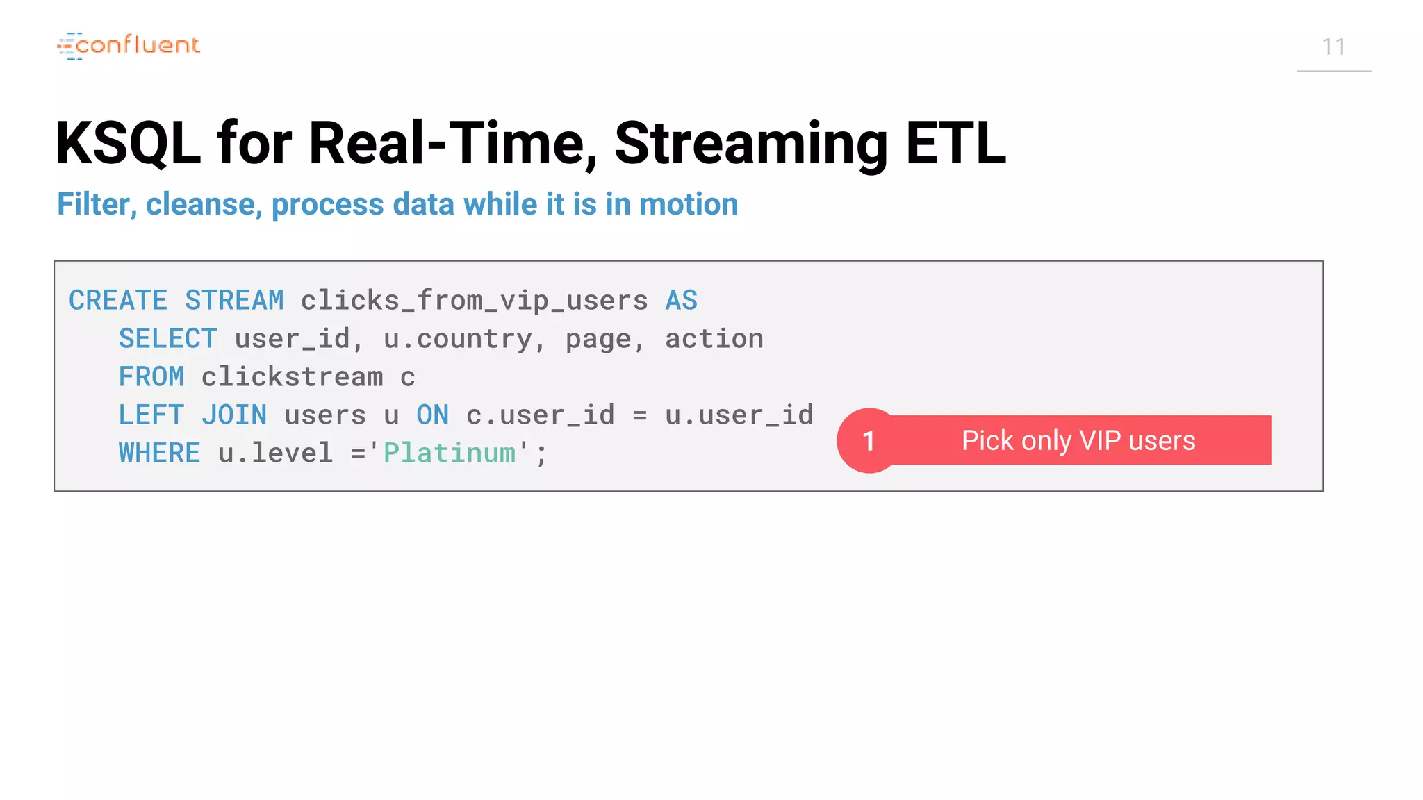 11 KSQL for Real-Time, Streaming ETL Filter, cleanse, process data while it is in motion CREATE STREAM clicks_from_vip_users AS SELECT user_id, u.country, page, action FROM clickstream c LEFT JOIN users u ON c.user_id = u.user_id WHERE u.level ='Platinum'; Pick only VIP users1 