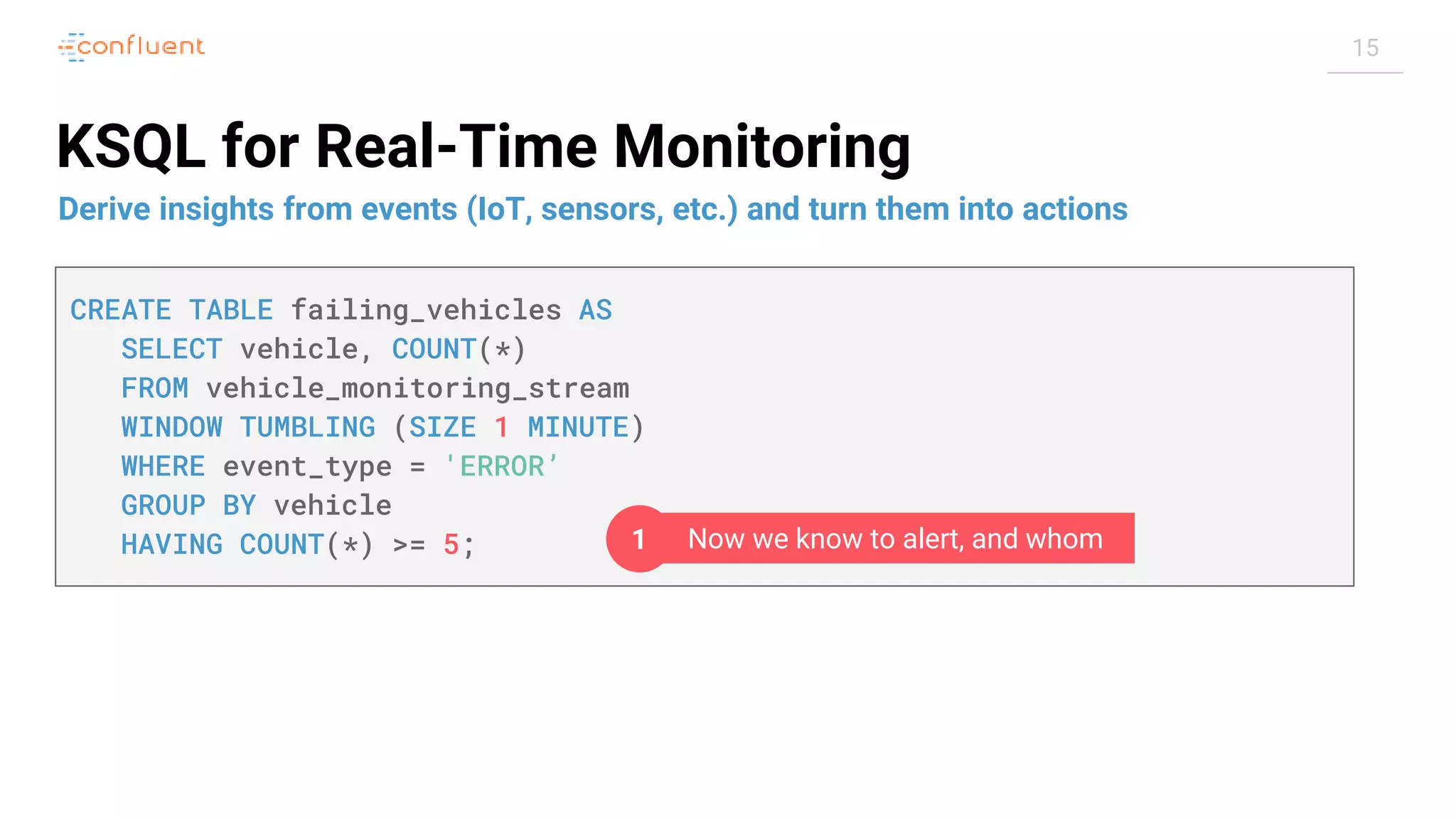 15 KSQL for Real-Time Monitoring Derive insights from events (IoT, sensors, etc.) and turn them into actions CREATE TABLE failing_vehicles AS SELECT vehicle, COUNT(*) FROM vehicle_monitoring_stream WINDOW TUMBLING (SIZE 1 MINUTE) WHERE event_type = 'ERROR’ GROUP BY vehicle HAVING COUNT(*) >= 5; Now we know to alert, and whom1 