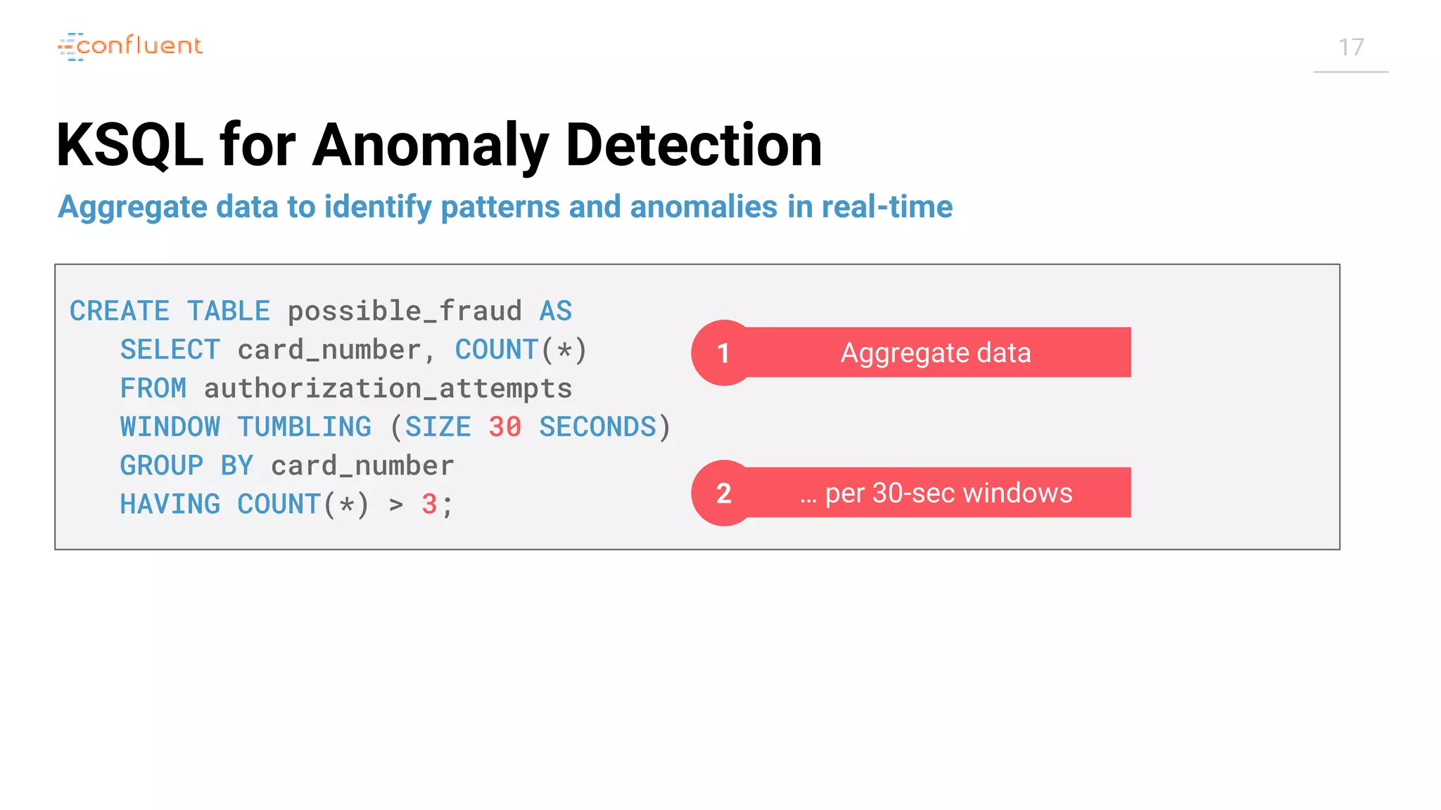 17 KSQL for Anomaly Detection Aggregate data to identify patterns and anomalies in real-time CREATE TABLE possible_fraud AS SELECT card_number, COUNT(*) FROM authorization_attempts WINDOW TUMBLING (SIZE 30 SECONDS) GROUP BY card_number HAVING COUNT(*) > 3; Aggregate data1 … per 30-sec windows2 
