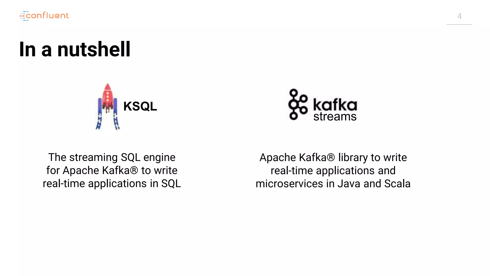 4 In a nutshell streams KSQL The streaming SQL engine for Apache Kafka® to write real-time applications in SQL Apache Kafka® library to write real-time applications and microservices in Java and Scala 