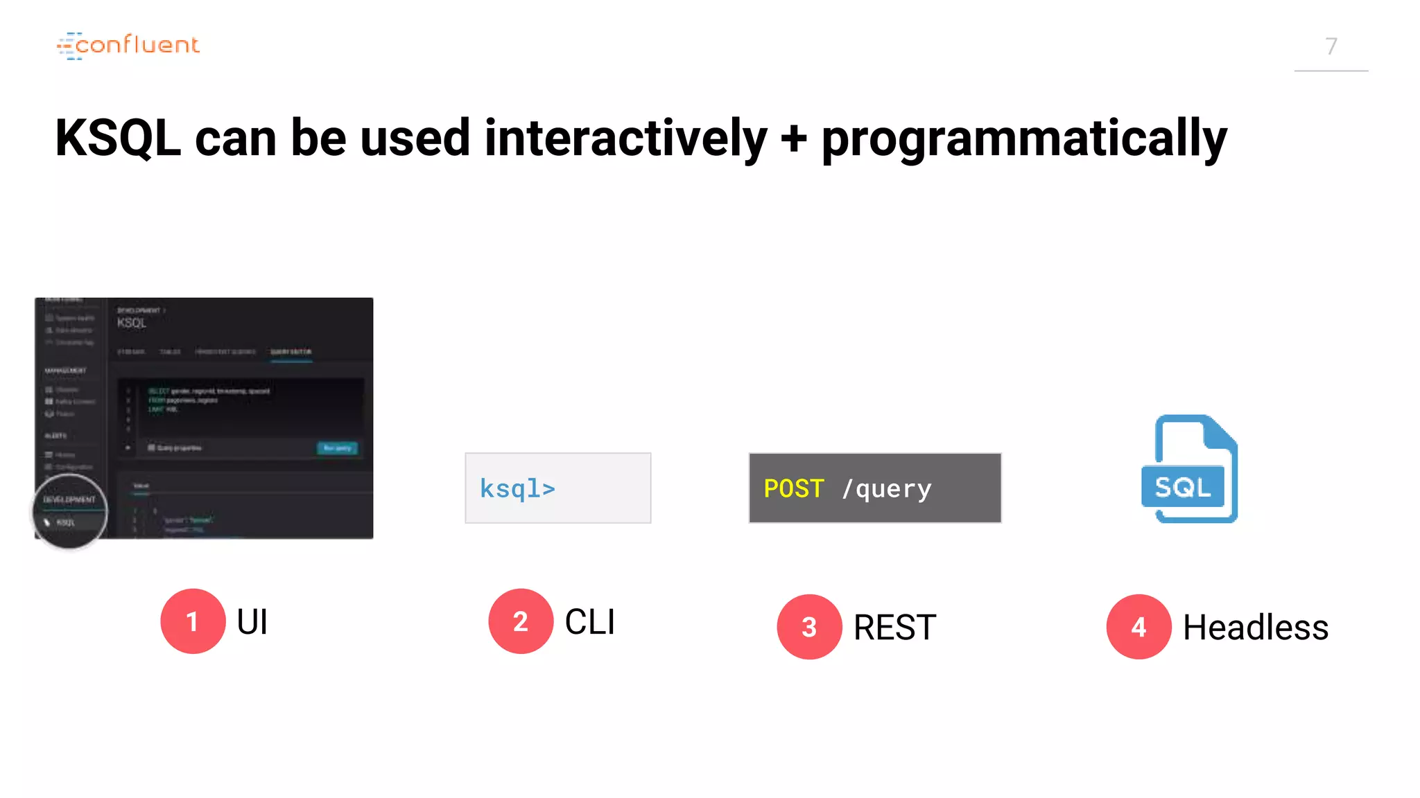 7 KSQL can be used interactively + programmatically ksql> POST /query 1 UI 2 CLI 3 REST 4 Headless 