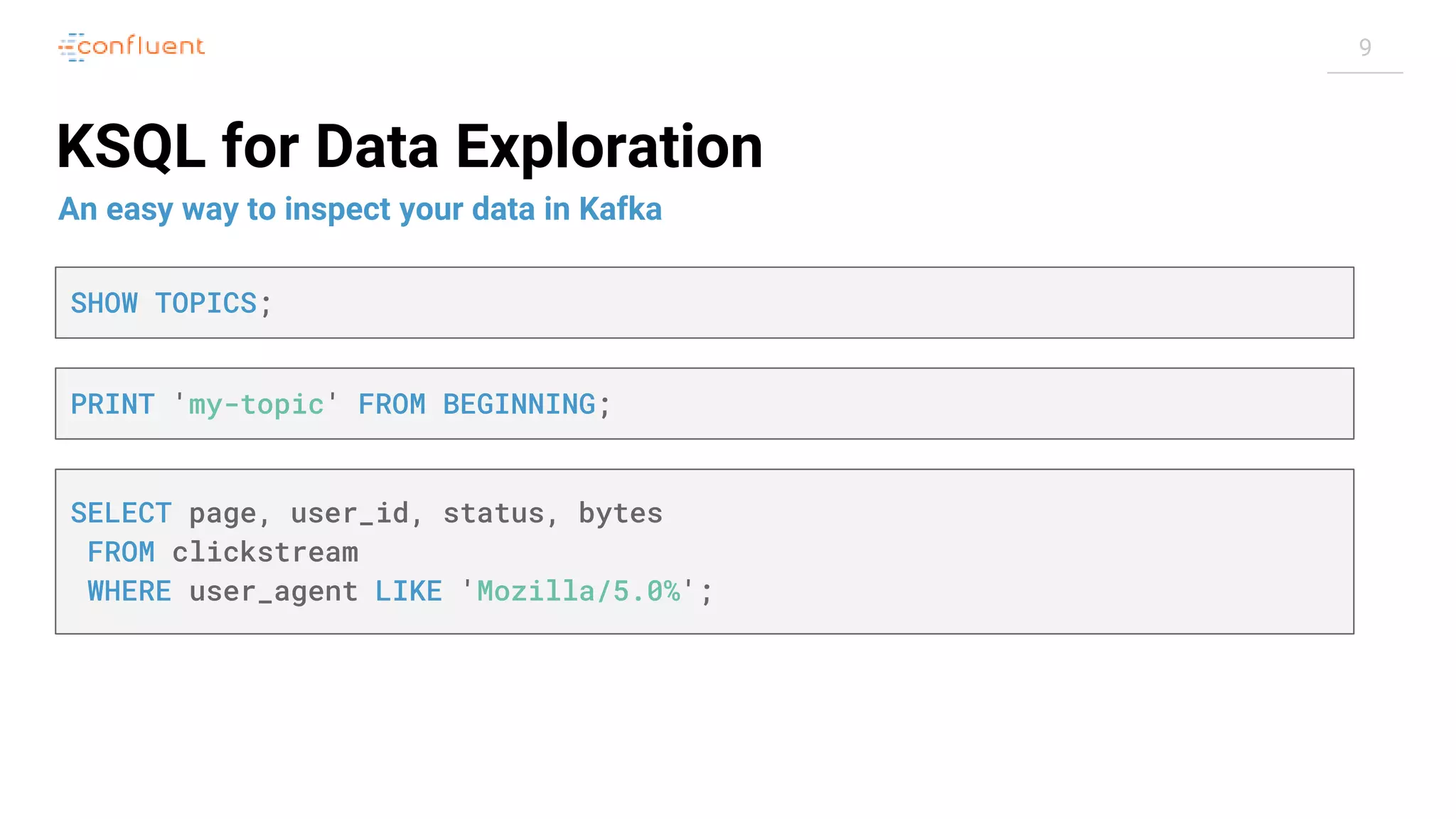 9 KSQL for Data Exploration An easy way to inspect your data in Kafka SHOW TOPICS; SELECT page, user_id, status, bytes FROM clickstream WHERE user_agent LIKE 'Mozilla/5.0%'; PRINT 'my-topic' FROM BEGINNING; 