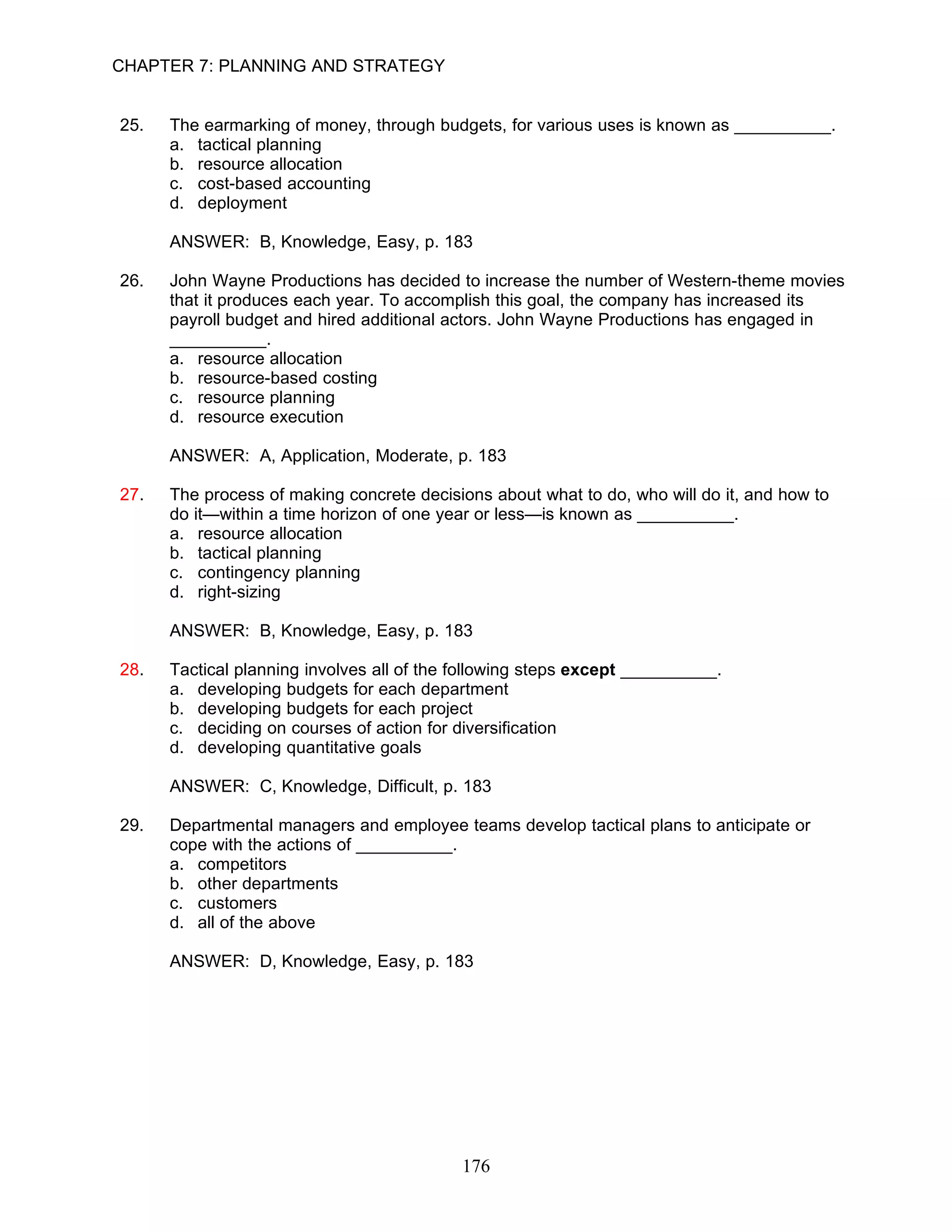 CHAPTER 7: PLANNING AND STRATEGY


25.   The earmarking of money, through budgets, for various uses is known as __________.
      a. tactical planning
      b. resource allocation
      c. cost-based accounting
      d. deployment

      ANSWER: B, Knowledge, Easy, p. 183

26.   John Wayne Productions has decided to increase the number of Western-theme movies
      that it produces each year. To accomplish this goal, the company has increased its
      payroll budget and hired additional actors. John Wayne Productions has engaged in
      __________.
      a. resource allocation
      b. resource-based costing
      c. resource planning
      d. resource execution

      ANSWER: A, Application, Moderate, p. 183

27.   The process of making concrete decisions about what to do, who will do it, and how to
      do it—within a time horizon of one year or less—is known as __________.
      a. resource allocation
      b. tactical planning
      c. contingency planning
      d. right-sizing

      ANSWER: B, Knowledge, Easy, p. 183

28.   Tactical planning involves all of the following steps except __________.
      a. developing budgets for each department
      b. developing budgets for each project
      c. deciding on courses of action for diversification
      d. developing quantitative goals

      ANSWER: C, Knowledge, Difficult, p. 183

29.   Departmental managers and employee teams develop tactical plans to anticipate or
      cope with the actions of __________.
      a. competitors
      b. other departments
      c. customers
      d. all of the above

      ANSWER: D, Knowledge, Easy, p. 183




                                            176
 