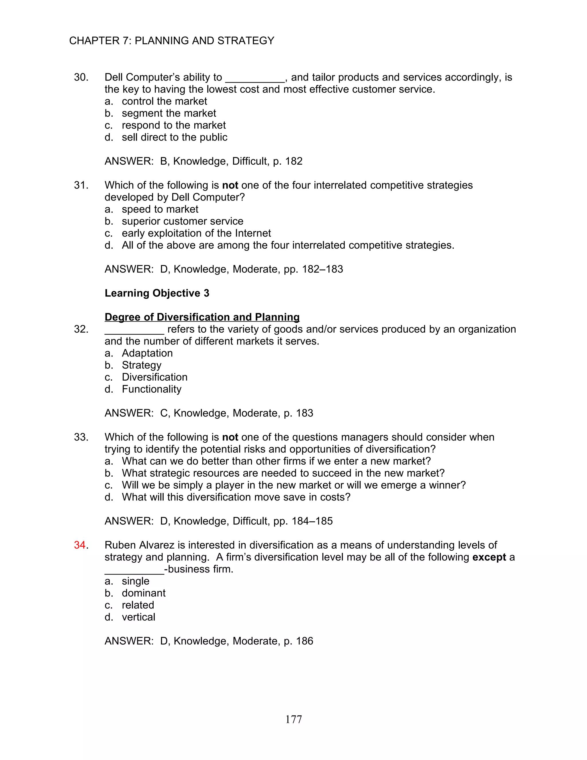 CHAPTER 7: PLANNING AND STRATEGY


30.   Dell Computer’s ability to __________, and tailor products and services accordingly, is
      the key to having the lowest cost and most effective customer service.
      a. control the market
      b. segment the market
      c. respond to the market
      d. sell direct to the public

      ANSWER: B, Knowledge, Difficult, p. 182

31.   Which of the following is not one of the four interrelated competitive strategies
      developed by Dell Computer?
      a. speed to market
      b. superior customer service
      c. early exploitation of the Internet
      d. All of the above are among the four interrelated competitive strategies.

      ANSWER: D, Knowledge, Moderate, pp. 182–183

      Learning Objective 3

      Degree of Diversification and Planning
32.   __________ refers to the variety of goods and/or services produced by an organization
      and the number of different markets it serves.
      a. Adaptation
      b. Strategy
      c. Diversification
      d. Functionality

      ANSWER: C, Knowledge, Moderate, p. 183

33.   Which of the following is not one of the questions managers should consider when
      trying to identify the potential risks and opportunities of diversification?
      a. What can we do better than other firms if we enter a new market?
      b. What strategic resources are needed to succeed in the new market?
      c. Will we be simply a player in the new market or will we emerge a winner?
      d. What will this diversification move save in costs?

      ANSWER: D, Knowledge, Difficult, pp. 184–185

34.   Ruben Alvarez is interested in diversification as a means of understanding levels of
      strategy and planning. A firm’s diversification level may be all of the following except a
      __________-business firm.
      a. single
      b. dominant
      c. related
      d. vertical

      ANSWER: D, Knowledge, Moderate, p. 186




                                             177
 