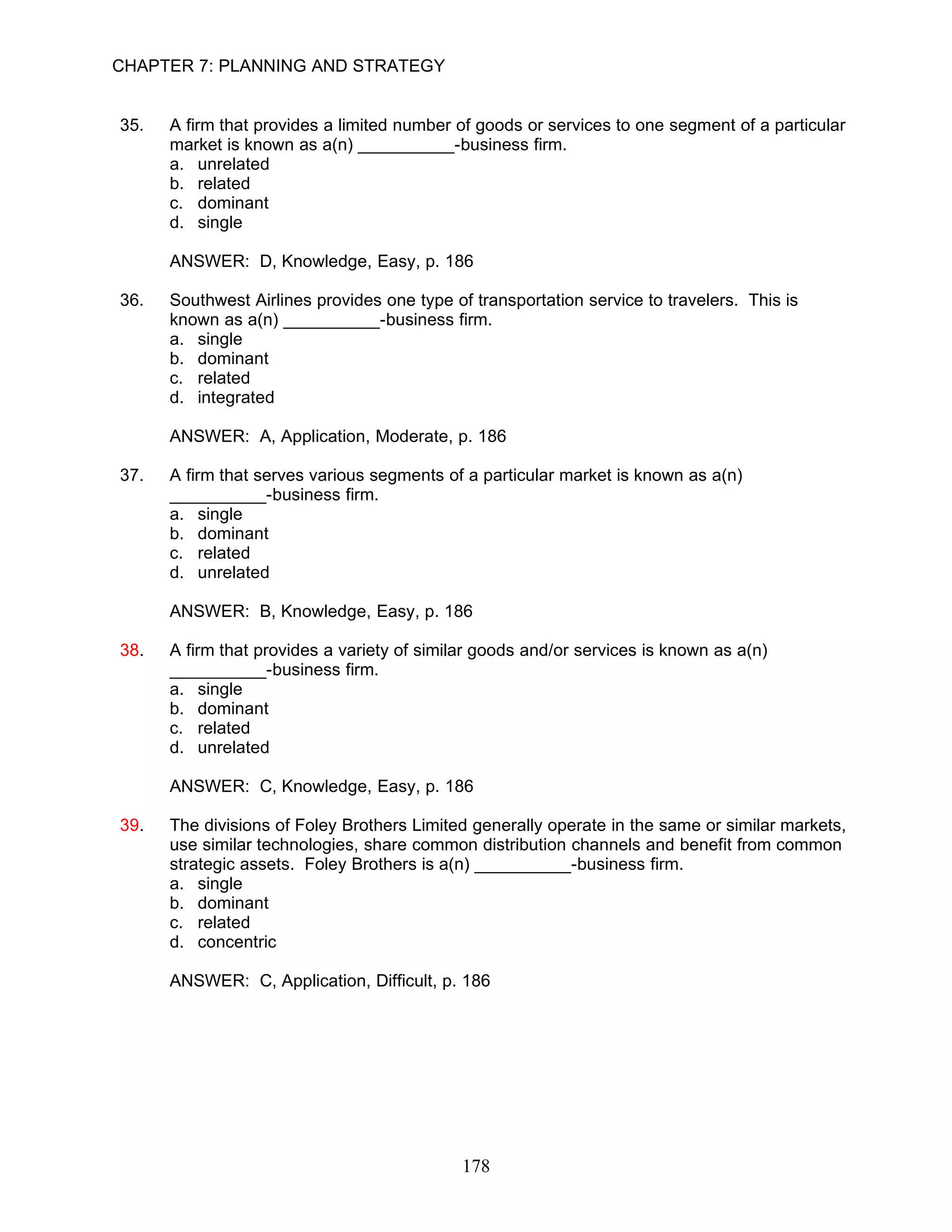 CHAPTER 7: PLANNING AND STRATEGY


35.   A firm that provides a limited number of goods or services to one segment of a particular
      market is known as a(n) __________-business firm.
      a. unrelated
      b. related
      c. dominant
      d. single

      ANSWER: D, Knowledge, Easy, p. 186

36.   Southwest Airlines provides one type of transportation service to travelers. This is
      known as a(n) __________-business firm.
      a. single
      b. dominant
      c. related
      d. integrated

      ANSWER: A, Application, Moderate, p. 186

37.   A firm that serves various segments of a particular market is known as a(n)
      __________-business firm.
      a. single
      b. dominant
      c. related
      d. unrelated

      ANSWER: B, Knowledge, Easy, p. 186

38.   A firm that provides a variety of similar goods and/or services is known as a(n)
      __________-business firm.
      a. single
      b. dominant
      c. related
      d. unrelated

      ANSWER: C, Knowledge, Easy, p. 186

39.   The divisions of Foley Brothers Limited generally operate in the same or similar markets,
      use similar technologies, share common distribution channels and benefit from common
      strategic assets. Foley Brothers is a(n) __________-business firm.
      a. single
      b. dominant
      c. related
      d. concentric

      ANSWER: C, Application, Difficult, p. 186




                                             178
 