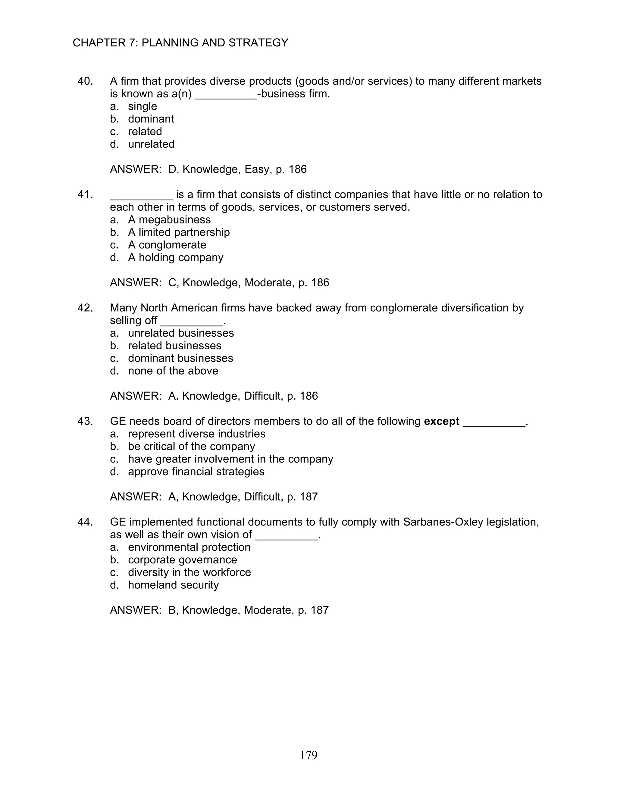 CHAPTER 7: PLANNING AND STRATEGY


40.   A firm that provides diverse products (goods and/or services) to many different markets
      is known as a(n) __________-business firm.
      a. single
      b. dominant
      c. related
      d. unrelated

      ANSWER: D, Knowledge, Easy, p. 186

41.   __________ is a firm that consists of distinct companies that have little or no relation to
      each other in terms of goods, services, or customers served.
      a. A megabusiness
      b. A limited partnership
      c. A conglomerate
      d. A holding company

      ANSWER: C, Knowledge, Moderate, p. 186

42.   Many North American firms have backed away from conglomerate diversification by
      selling off __________.
      a. unrelated businesses
      b. related businesses
      c. dominant businesses
      d. none of the above

      ANSWER: A. Knowledge, Difficult, p. 186

43.   GE needs board of directors members to do all of the following except __________.
      a. represent diverse industries
      b. be critical of the company
      c. have greater involvement in the company
      d. approve financial strategies

      ANSWER: A, Knowledge, Difficult, p. 187

44.   GE implemented functional documents to fully comply with Sarbanes-Oxley legislation,
      as well as their own vision of __________.
      a. environmental protection
      b. corporate governance
      c. diversity in the workforce
      d. homeland security

      ANSWER: B, Knowledge, Moderate, p. 187




                                             179
 