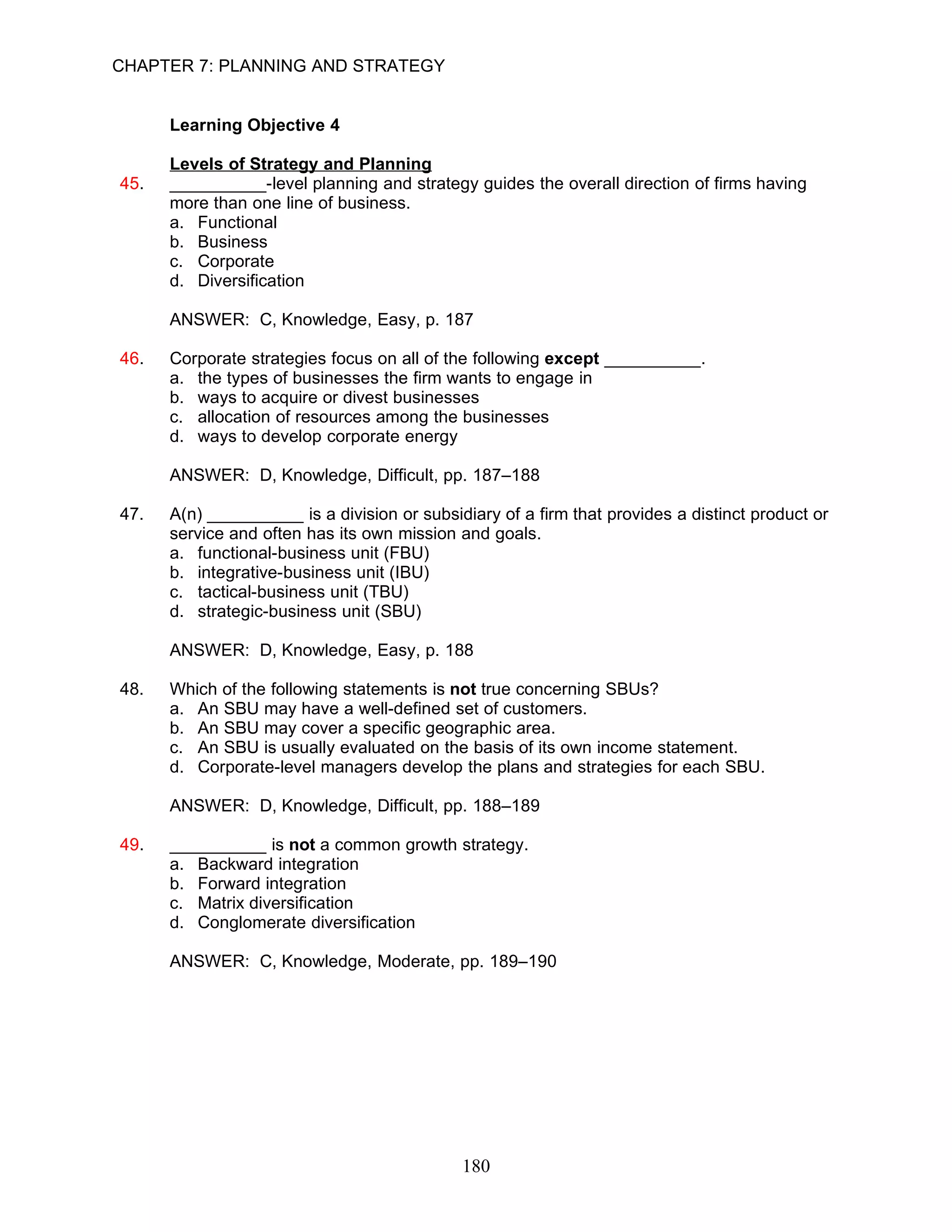 CHAPTER 7: PLANNING AND STRATEGY


      Learning Objective 4

      Levels of Strategy and Planning
45.   __________-level planning and strategy guides the overall direction of firms having
      more than one line of business.
      a. Functional
      b. Business
      c. Corporate
      d. Diversification

      ANSWER: C, Knowledge, Easy, p. 187

46.   Corporate strategies focus on all of the following except __________.
      a. the types of businesses the firm wants to engage in
      b. ways to acquire or divest businesses
      c. allocation of resources among the businesses
      d. ways to develop corporate energy

      ANSWER: D, Knowledge, Difficult, pp. 187–188

47.   A(n) __________ is a division or subsidiary of a firm that provides a distinct product or
      service and often has its own mission and goals.
      a. functional-business unit (FBU)
      b. integrative-business unit (IBU)
      c. tactical-business unit (TBU)
      d. strategic-business unit (SBU)

      ANSWER: D, Knowledge, Easy, p. 188

48.   Which of the following statements is not true concerning SBUs?
      a. An SBU may have a well-defined set of customers.
      b. An SBU may cover a specific geographic area.
      c. An SBU is usually evaluated on the basis of its own income statement.
      d. Corporate-level managers develop the plans and strategies for each SBU.

      ANSWER: D, Knowledge, Difficult, pp. 188–189

49.   __________ is not a common growth strategy.
      a. Backward integration
      b. Forward integration
      c. Matrix diversification
      d. Conglomerate diversification

      ANSWER: C, Knowledge, Moderate, pp. 189–190




                                             180
 