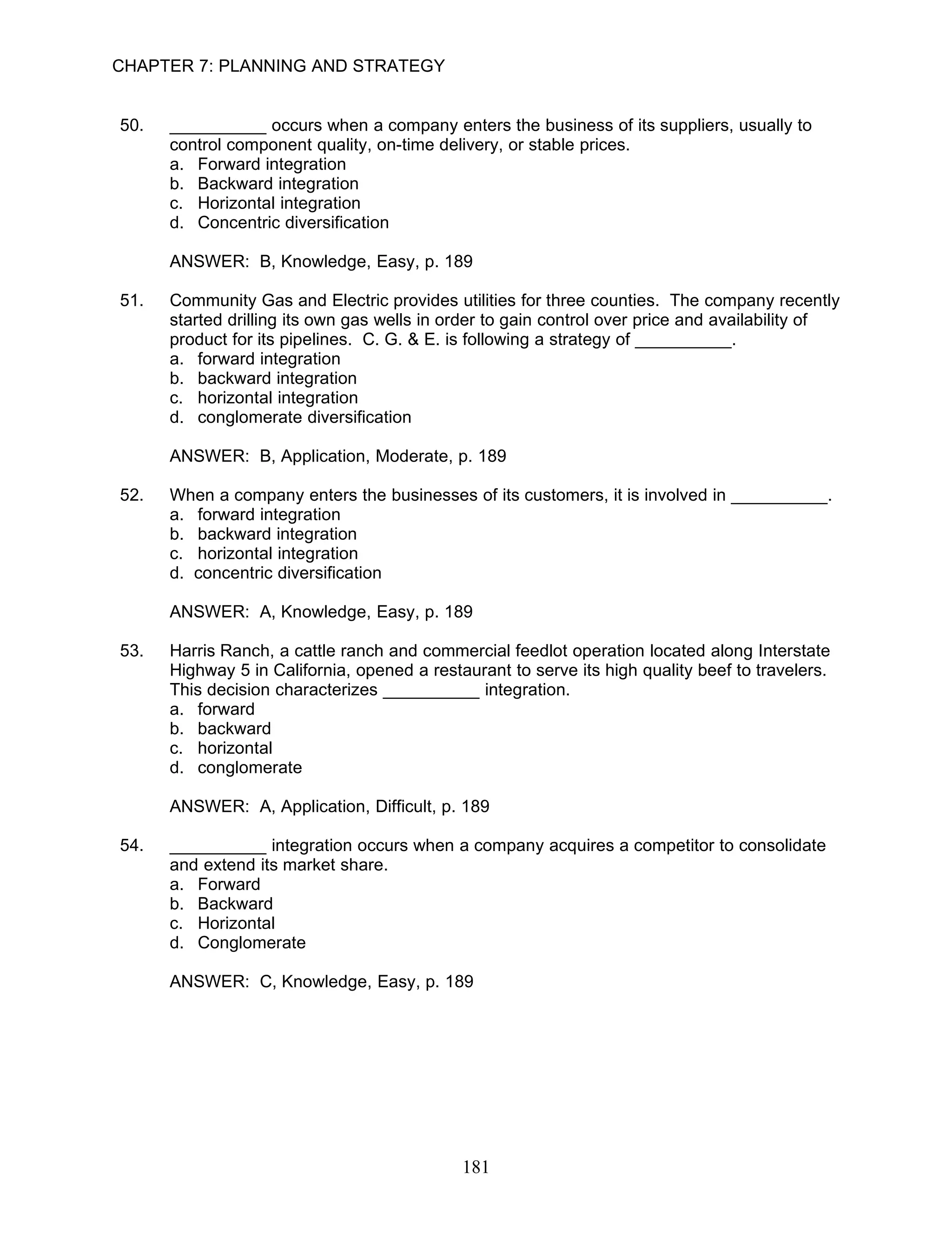 CHAPTER 7: PLANNING AND STRATEGY


50.   __________ occurs when a company enters the business of its suppliers, usually to
      control component quality, on-time delivery, or stable prices.
      a. Forward integration
      b. Backward integration
      c. Horizontal integration
      d. Concentric diversification

      ANSWER: B, Knowledge, Easy, p. 189

51.   Community Gas and Electric provides utilities for three counties. The company recently
      started drilling its own gas wells in order to gain control over price and availability of
      product for its pipelines. C. G. & E. is following a strategy of __________.
      a. forward integration
      b. backward integration
      c. horizontal integration
      d. conglomerate diversification

      ANSWER: B, Application, Moderate, p. 189

52.   When a company enters the businesses of its customers, it is involved in __________.
      a. forward integration
      b. backward integration
      c. horizontal integration
      d. concentric diversification

      ANSWER: A, Knowledge, Easy, p. 189

53.   Harris Ranch, a cattle ranch and commercial feedlot operation located along Interstate
      Highway 5 in California, opened a restaurant to serve its high quality beef to travelers.
      This decision characterizes __________ integration.
      a. forward
      b. backward
      c. horizontal
      d. conglomerate

      ANSWER: A, Application, Difficult, p. 189

54.   __________ integration occurs when a company acquires a competitor to consolidate
      and extend its market share.
      a. Forward
      b. Backward
      c. Horizontal
      d. Conglomerate

      ANSWER: C, Knowledge, Easy, p. 189




                                             181
 