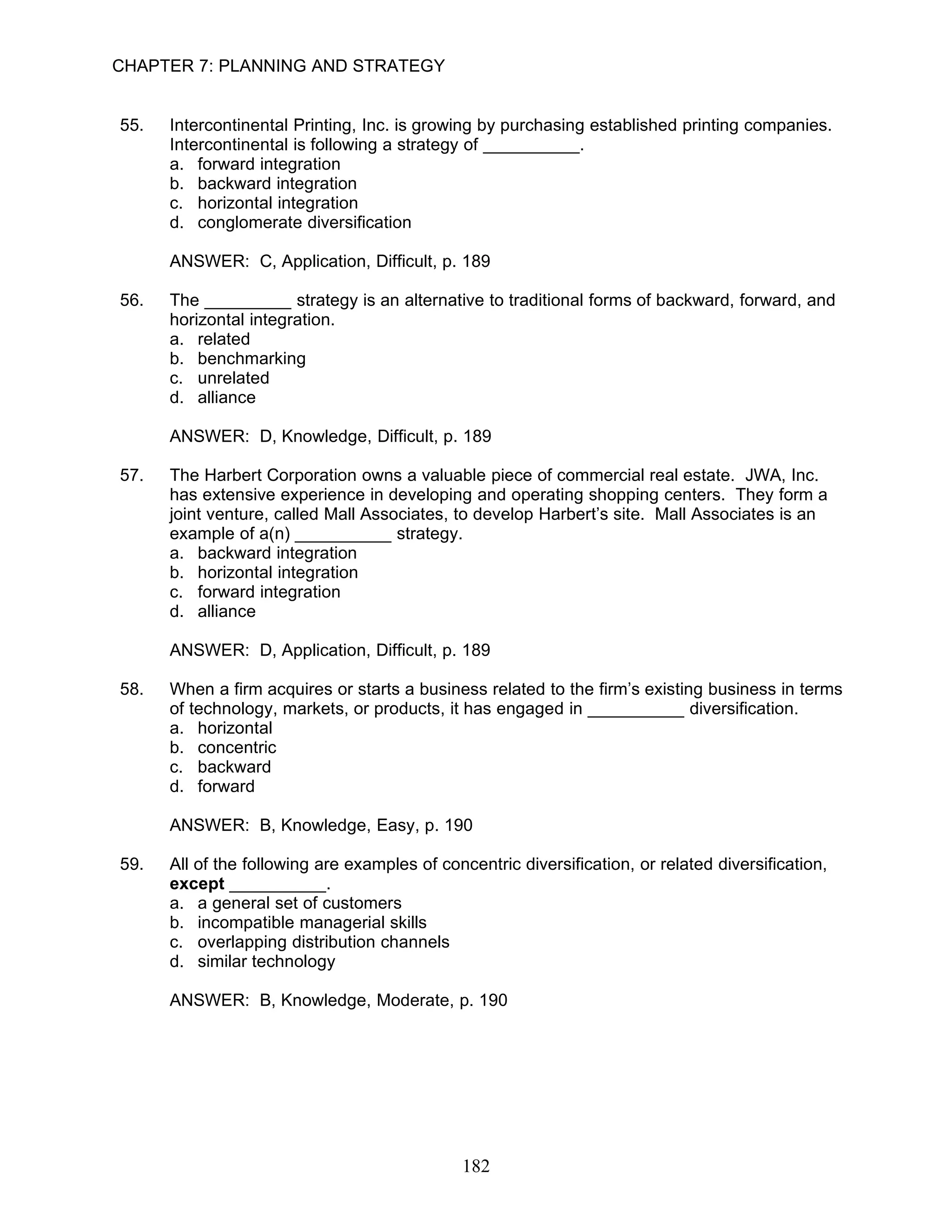 CHAPTER 7: PLANNING AND STRATEGY


55.   Intercontinental Printing, Inc. is growing by purchasing established printing companies.
      Intercontinental is following a strategy of __________.
      a. forward integration
      b. backward integration
      c. horizontal integration
      d. conglomerate diversification

      ANSWER: C, Application, Difficult, p. 189

56.   The _________ strategy is an alternative to traditional forms of backward, forward, and
      horizontal integration.
      a. related
      b. benchmarking
      c. unrelated
      d. alliance

      ANSWER: D, Knowledge, Difficult, p. 189

57.   The Harbert Corporation owns a valuable piece of commercial real estate. JWA, Inc.
      has extensive experience in developing and operating shopping centers. They form a
      joint venture, called Mall Associates, to develop Harbert’s site. Mall Associates is an
      example of a(n) __________ strategy.
      a. backward integration
      b. horizontal integration
      c. forward integration
      d. alliance

      ANSWER: D, Application, Difficult, p. 189

58.   When a firm acquires or starts a business related to the firm’s existing business in terms
      of technology, markets, or products, it has engaged in __________ diversification.
      a. horizontal
      b. concentric
      c. backward
      d. forward

      ANSWER: B, Knowledge, Easy, p. 190

59.   All of the following are examples of concentric diversification, or related diversification,
      except __________.
      a. a general set of customers
      b. incompatible managerial skills
      c. overlapping distribution channels
      d. similar technology

      ANSWER: B, Knowledge, Moderate, p. 190




                                              182
 