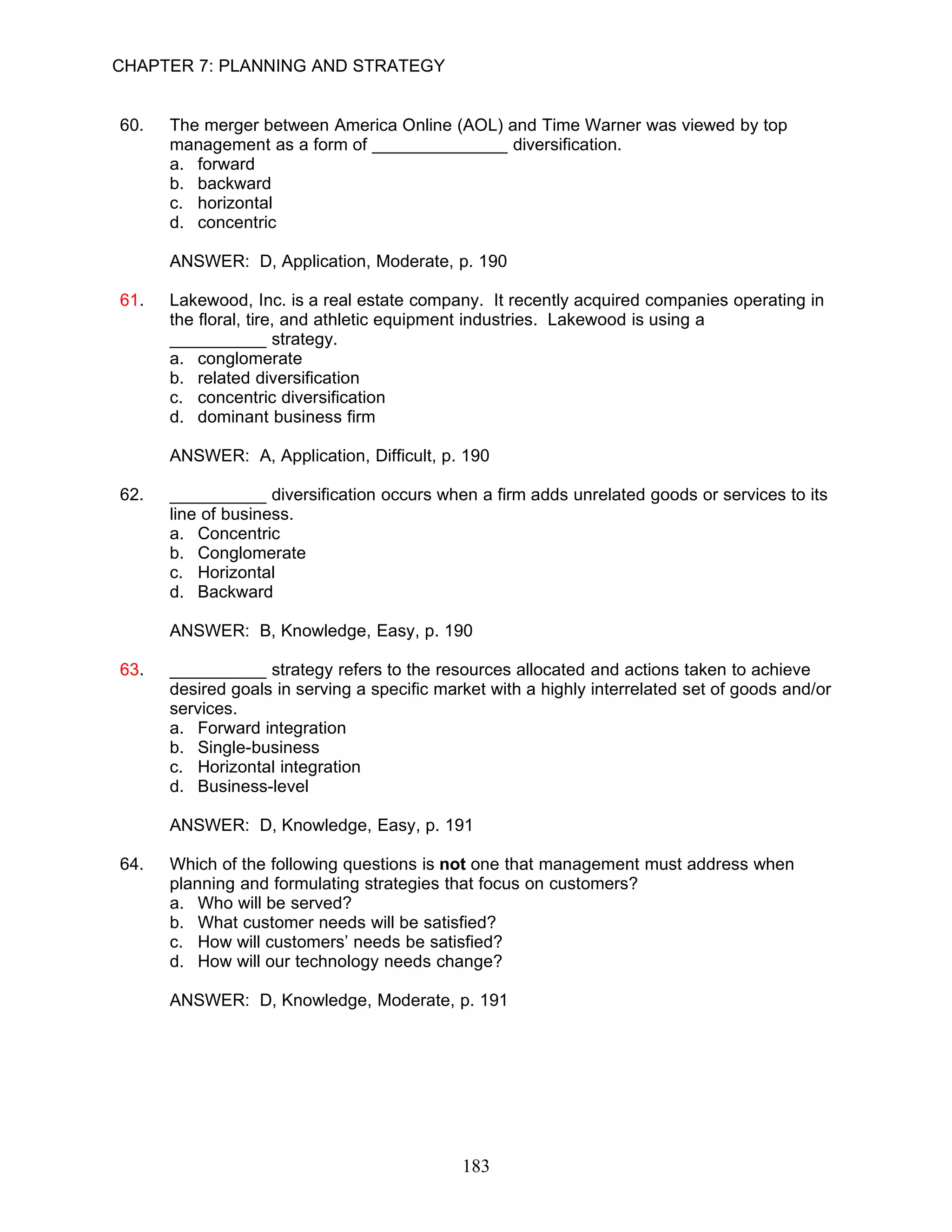 CHAPTER 7: PLANNING AND STRATEGY


60.   The merger between America Online (AOL) and Time Warner was viewed by top
      management as a form of ______________ diversification.
      a. forward
      b. backward
      c. horizontal
      d. concentric

      ANSWER: D, Application, Moderate, p. 190

61.   Lakewood, Inc. is a real estate company. It recently acquired companies operating in
      the floral, tire, and athletic equipment industries. Lakewood is using a
      __________ strategy.
      a. conglomerate
      b. related diversification
      c. concentric diversification
      d. dominant business firm

      ANSWER: A, Application, Difficult, p. 190

62.   __________ diversification occurs when a firm adds unrelated goods or services to its
      line of business.
      a. Concentric
      b. Conglomerate
      c. Horizontal
      d. Backward

      ANSWER: B, Knowledge, Easy, p. 190

63.   __________ strategy refers to the resources allocated and actions taken to achieve
      desired goals in serving a specific market with a highly interrelated set of goods and/or
      services.
      a. Forward integration
      b. Single-business
      c. Horizontal integration
      d. Business-level

      ANSWER: D, Knowledge, Easy, p. 191

64.   Which of the following questions is not one that management must address when
      planning and formulating strategies that focus on customers?
      a. Who will be served?
      b. What customer needs will be satisfied?
      c. How will customers’ needs be satisfied?
      d. How will our technology needs change?

      ANSWER: D, Knowledge, Moderate, p. 191




                                             183
 
