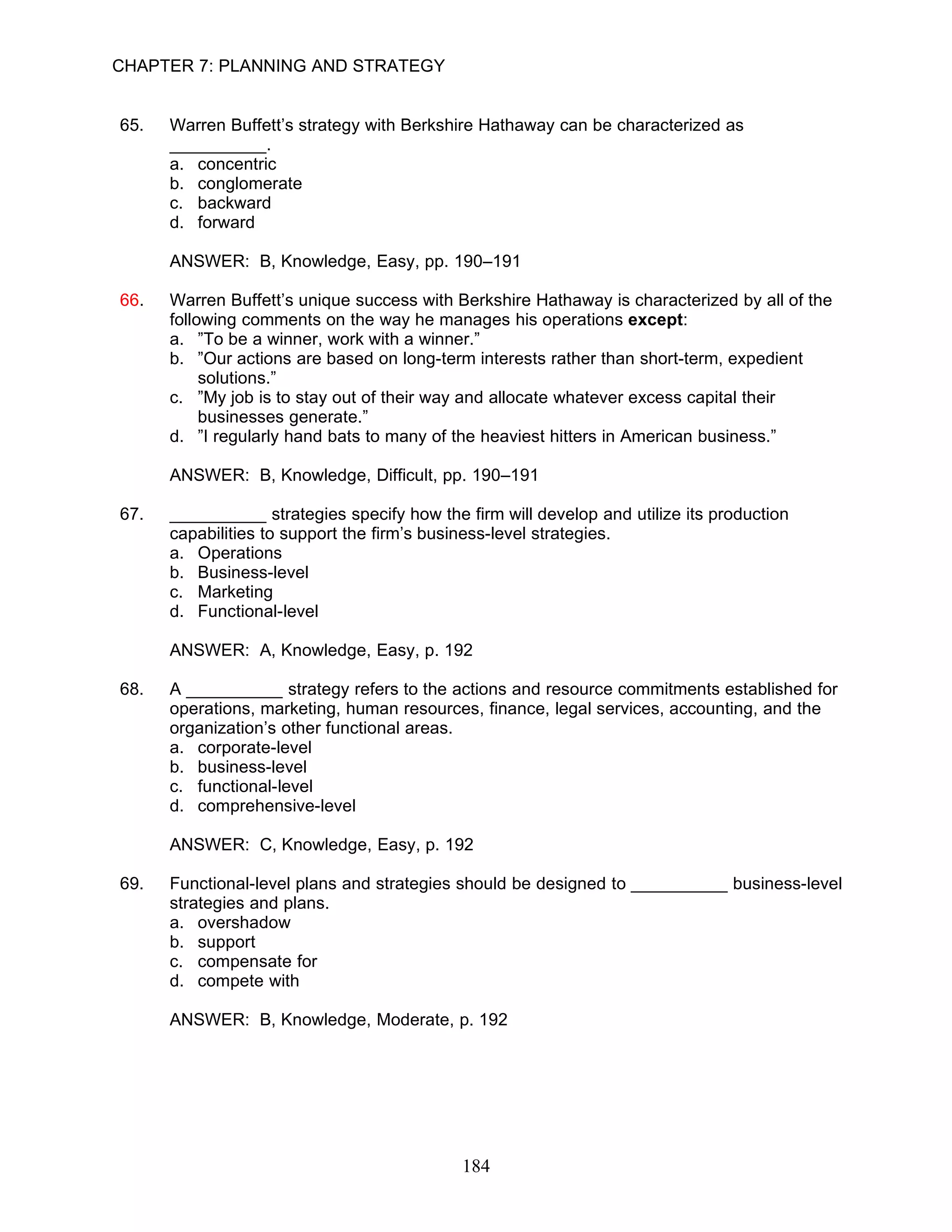 CHAPTER 7: PLANNING AND STRATEGY


65.   Warren Buffett’s strategy with Berkshire Hathaway can be characterized as
      __________.
      a. concentric
      b. conglomerate
      c. backward
      d. forward

      ANSWER: B, Knowledge, Easy, pp. 190–191

66.   Warren Buffett’s unique success with Berkshire Hathaway is characterized by all of the
      following comments on the way he manages his operations except:
      a. ”To be a winner, work with a winner.”
      b. ”Our actions are based on long-term interests rather than short-term, expedient
           solutions.”
      c. ”My job is to stay out of their way and allocate whatever excess capital their
           businesses generate.”
      d. ”I regularly hand bats to many of the heaviest hitters in American business.”

      ANSWER: B, Knowledge, Difficult, pp. 190–191

67.   __________ strategies specify how the firm will develop and utilize its production
      capabilities to support the firm’s business-level strategies.
      a. Operations
      b. Business-level
      c. Marketing
      d. Functional-level

      ANSWER: A, Knowledge, Easy, p. 192

68.   A __________ strategy refers to the actions and resource commitments established for
      operations, marketing, human resources, finance, legal services, accounting, and the
      organization’s other functional areas.
      a. corporate-level
      b. business-level
      c. functional-level
      d. comprehensive-level

      ANSWER: C, Knowledge, Easy, p. 192

69.   Functional-level plans and strategies should be designed to __________ business-level
      strategies and plans.
      a. overshadow
      b. support
      c. compensate for
      d. compete with

      ANSWER: B, Knowledge, Moderate, p. 192




                                            184
 