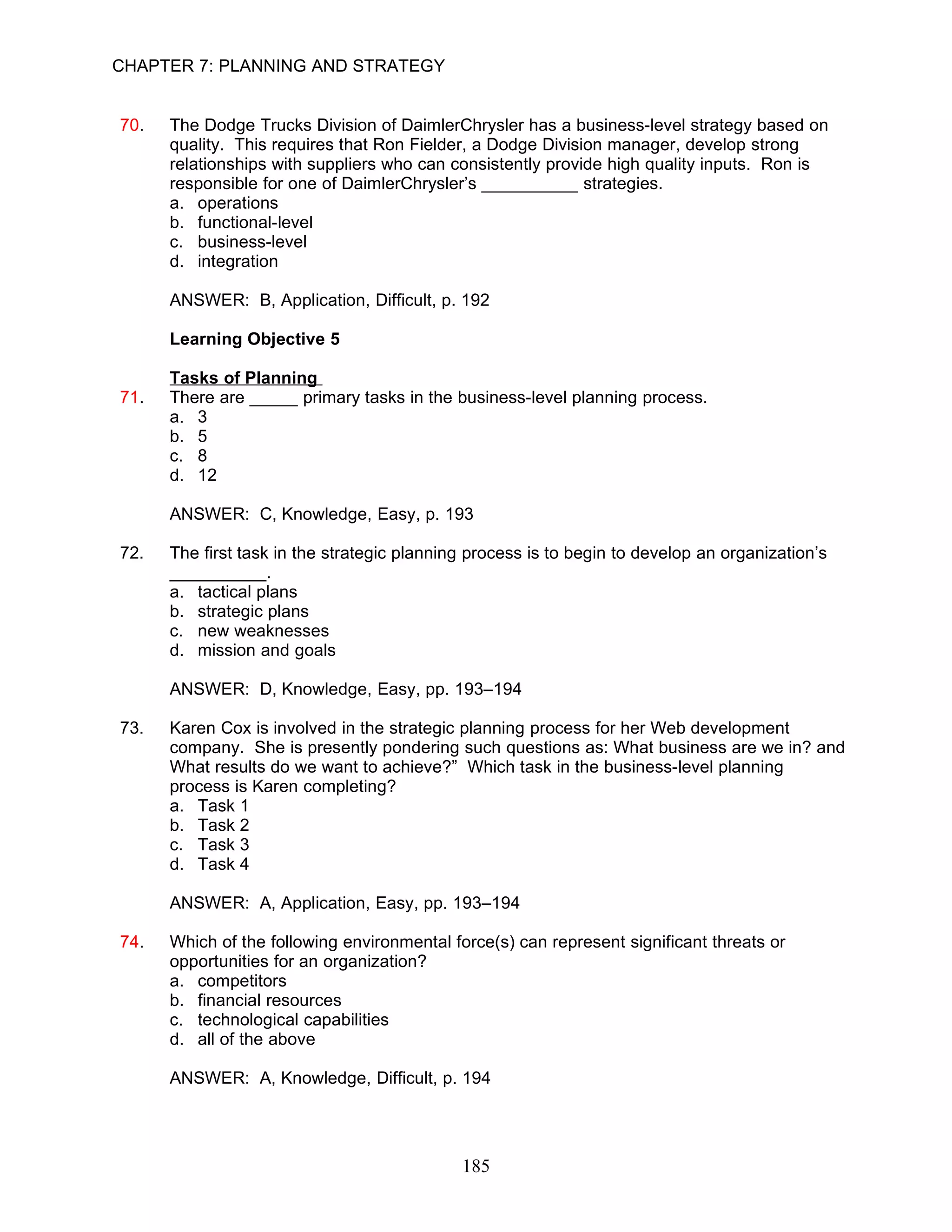 CHAPTER 7: PLANNING AND STRATEGY


70.   The Dodge Trucks Division of DaimlerChrysler has a business-level strategy based on
      quality. This requires that Ron Fielder, a Dodge Division manager, develop strong
      relationships with suppliers who can consistently provide high quality inputs. Ron is
      responsible for one of DaimlerChrysler’s __________ strategies.
      a. operations
      b. functional-level
      c. business-level
      d. integration

      ANSWER: B, Application, Difficult, p. 192

      Learning Objective 5

      Tasks of Planning
71.   There are _____ primary tasks in the business-level planning process.
      a. 3
      b. 5
      c. 8
      d. 12

      ANSWER: C, Knowledge, Easy, p. 193

72.   The first task in the strategic planning process is to begin to develop an organization’s
      __________.
      a. tactical plans
      b. strategic plans
      c. new weaknesses
      d. mission and goals

      ANSWER: D, Knowledge, Easy, pp. 193–194

73.   Karen Cox is involved in the strategic planning process for her Web development
      company. She is presently pondering such questions as: What business are we in? and
      What results do we want to achieve?” Which task in the business-level planning
      process is Karen completing?
      a. Task 1
      b. Task 2
      c. Task 3
      d. Task 4

      ANSWER: A, Application, Easy, pp. 193–194

74.   Which of the following environmental force(s) can represent significant threats or
      opportunities for an organization?
      a. competitors
      b. financial resources
      c. technological capabilities
      d. all of the above

      ANSWER: A, Knowledge, Difficult, p. 194




                                             185
 