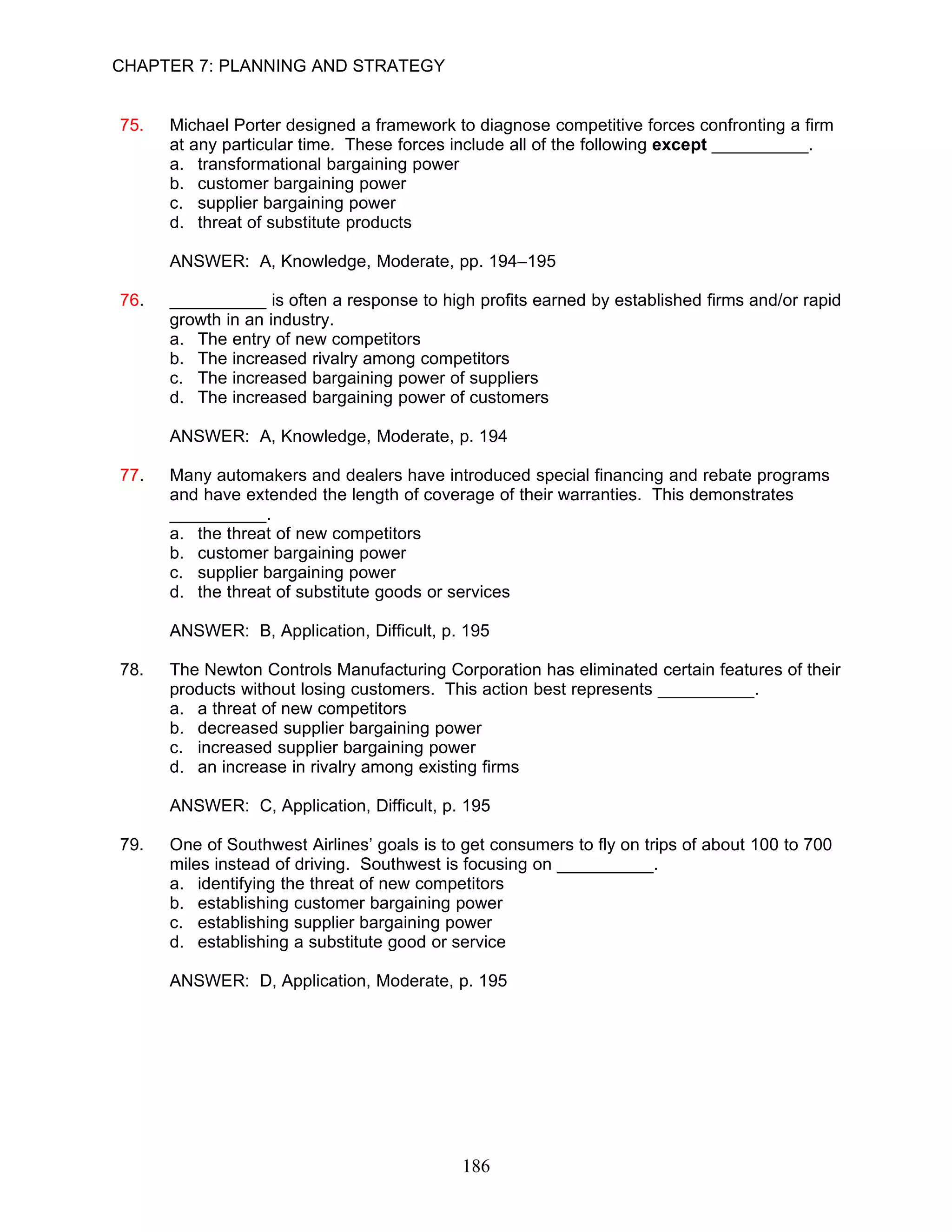 CHAPTER 7: PLANNING AND STRATEGY


75.   Michael Porter designed a framework to diagnose competitive forces confronting a firm
      at any particular time. These forces include all of the following except __________.
      a. transformational bargaining power
      b. customer bargaining power
      c. supplier bargaining power
      d. threat of substitute products

      ANSWER: A, Knowledge, Moderate, pp. 194–195

76.   __________ is often a response to high profits earned by established firms and/or rapid
      growth in an industry.
      a. The entry of new competitors
      b. The increased rivalry among competitors
      c. The increased bargaining power of suppliers
      d. The increased bargaining power of customers

      ANSWER: A, Knowledge, Moderate, p. 194

77.   Many automakers and dealers have introduced special financing and rebate programs
      and have extended the length of coverage of their warranties. This demonstrates
      __________.
      a. the threat of new competitors
      b. customer bargaining power
      c. supplier bargaining power
      d. the threat of substitute goods or services

      ANSWER: B, Application, Difficult, p. 195

78.   The Newton Controls Manufacturing Corporation has eliminated certain features of their
      products without losing customers. This action best represents __________.
      a. a threat of new competitors
      b. decreased supplier bargaining power
      c. increased supplier bargaining power
      d. an increase in rivalry among existing firms

      ANSWER: C, Application, Difficult, p. 195

79.   One of Southwest Airlines’ goals is to get consumers to fly on trips of about 100 to 700
      miles instead of driving. Southwest is focusing on __________.
      a. identifying the threat of new competitors
      b. establishing customer bargaining power
      c. establishing supplier bargaining power
      d. establishing a substitute good or service

      ANSWER: D, Application, Moderate, p. 195




                                            186
 
