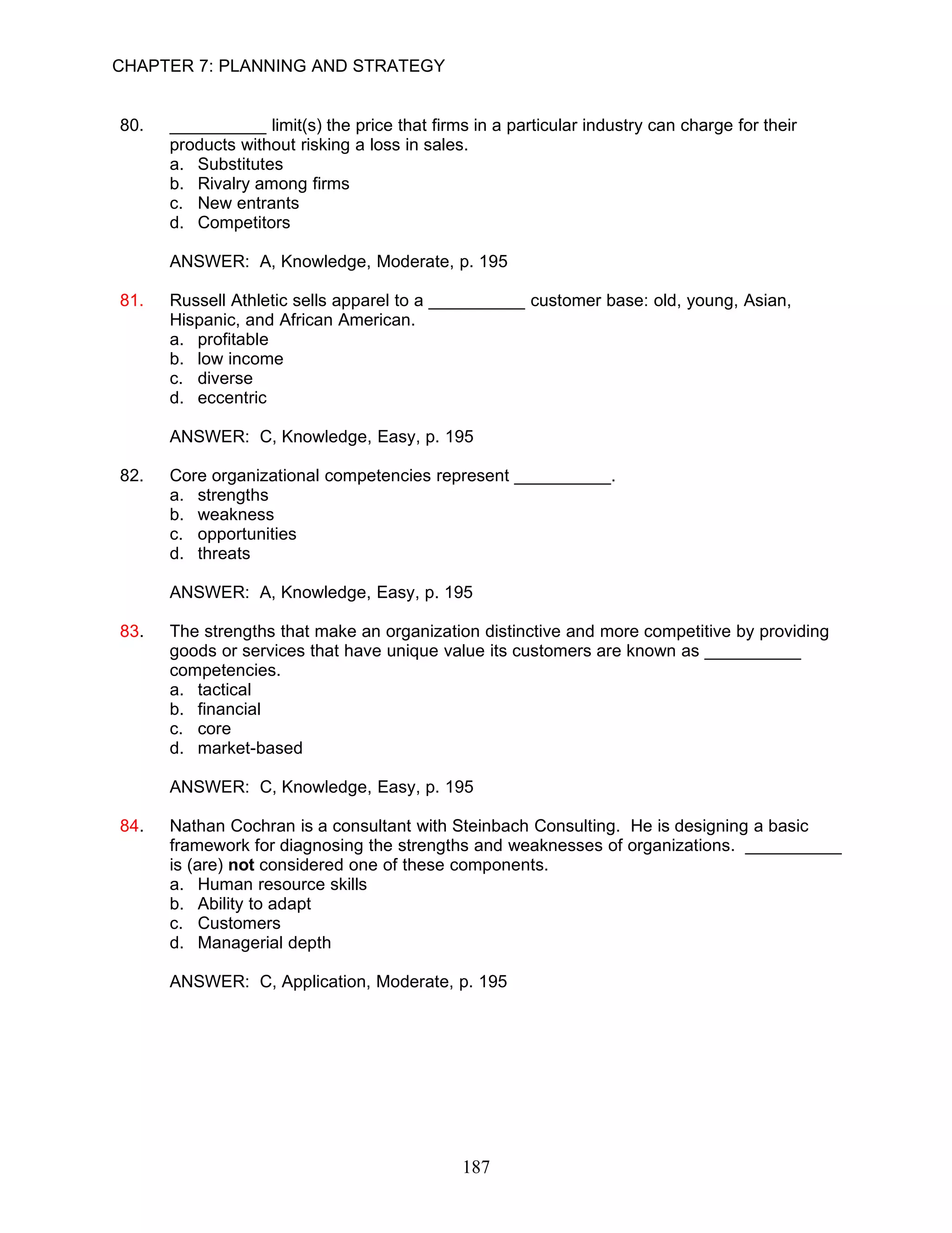 CHAPTER 7: PLANNING AND STRATEGY


80.   __________ limit(s) the price that firms in a particular industry can charge for their
      products without risking a loss in sales.
      a. Substitutes
      b. Rivalry among firms
      c. New entrants
      d. Competitors

      ANSWER: A, Knowledge, Moderate, p. 195

81.   Russell Athletic sells apparel to a __________ customer base: old, young, Asian,
      Hispanic, and African American.
      a. profitable
      b. low income
      c. diverse
      d. eccentric

      ANSWER: C, Knowledge, Easy, p. 195

82.   Core organizational competencies represent __________.
      a. strengths
      b. weakness
      c. opportunities
      d. threats

      ANSWER: A, Knowledge, Easy, p. 195

83.   The strengths that make an organization distinctive and more competitive by providing
      goods or services that have unique value its customers are known as __________
      competencies.
      a. tactical
      b. financial
      c. core
      d. market-based

      ANSWER: C, Knowledge, Easy, p. 195

84.   Nathan Cochran is a consultant with Steinbach Consulting. He is designing a basic
      framework for diagnosing the strengths and weaknesses of organizations. __________
      is (are) not considered one of these components.
      a. Human resource skills
      b. Ability to adapt
      c. Customers
      d. Managerial depth

      ANSWER: C, Application, Moderate, p. 195




                                              187
 