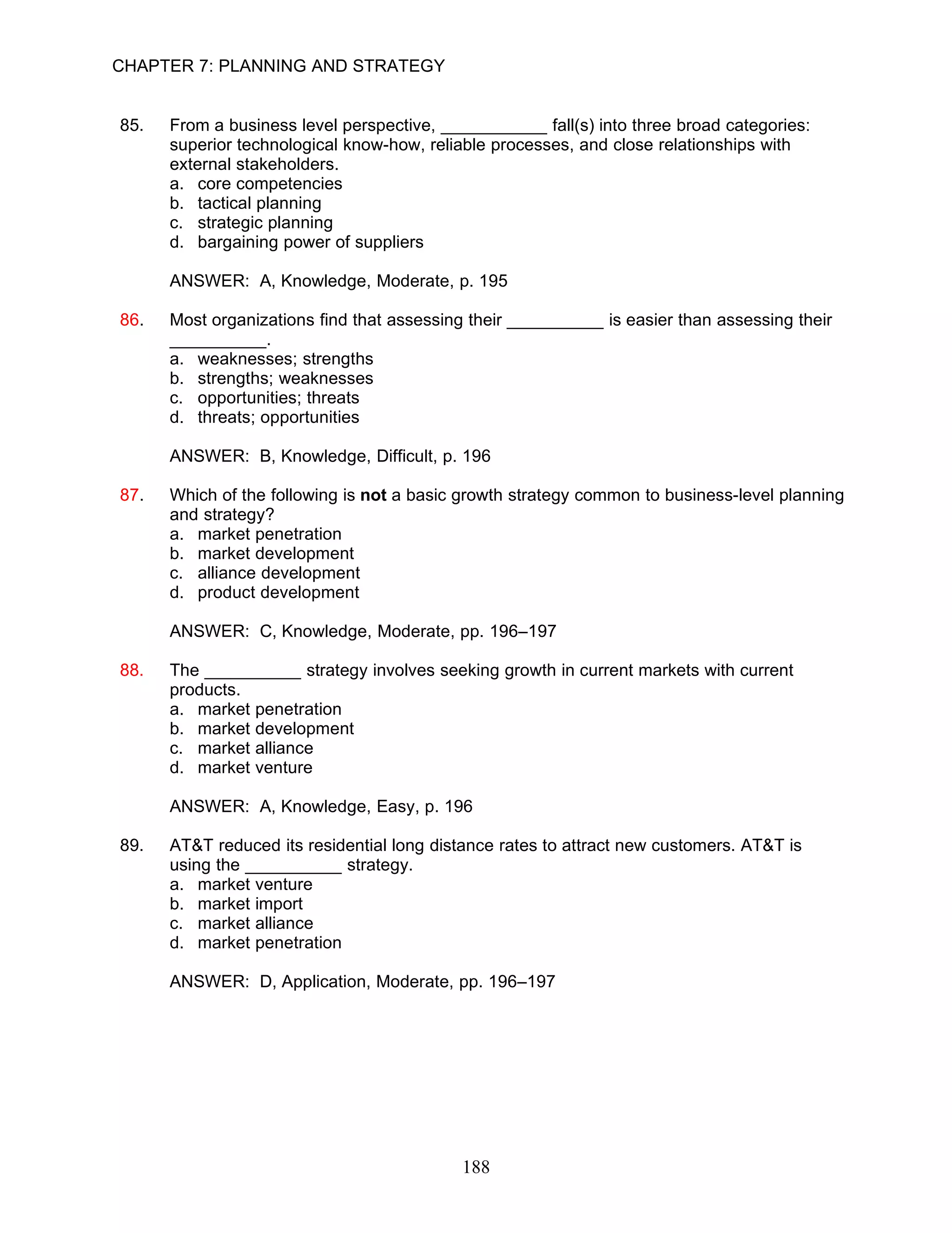 CHAPTER 7: PLANNING AND STRATEGY


85.   From a business level perspective, ___________ fall(s) into three broad categories:
      superior technological know-how, reliable processes, and close relationships with
      external stakeholders.
      a. core competencies
      b. tactical planning
      c. strategic planning
      d. bargaining power of suppliers

      ANSWER: A, Knowledge, Moderate, p. 195

86.   Most organizations find that assessing their __________ is easier than assessing their
      __________.
      a. weaknesses; strengths
      b. strengths; weaknesses
      c. opportunities; threats
      d. threats; opportunities

      ANSWER: B, Knowledge, Difficult, p. 196

87.   Which of the following is not a basic growth strategy common to business-level planning
      and strategy?
      a. market penetration
      b. market development
      c. alliance development
      d. product development

      ANSWER: C, Knowledge, Moderate, pp. 196–197

88.   The __________ strategy involves seeking growth in current markets with current
      products.
      a. market penetration
      b. market development
      c. market alliance
      d. market venture

      ANSWER: A, Knowledge, Easy, p. 196

89.   AT&T reduced its residential long distance rates to attract new customers. AT&T is
      using the __________ strategy.
      a. market venture
      b. market import
      c. market alliance
      d. market penetration

      ANSWER: D, Application, Moderate, pp. 196–197




                                           188
 