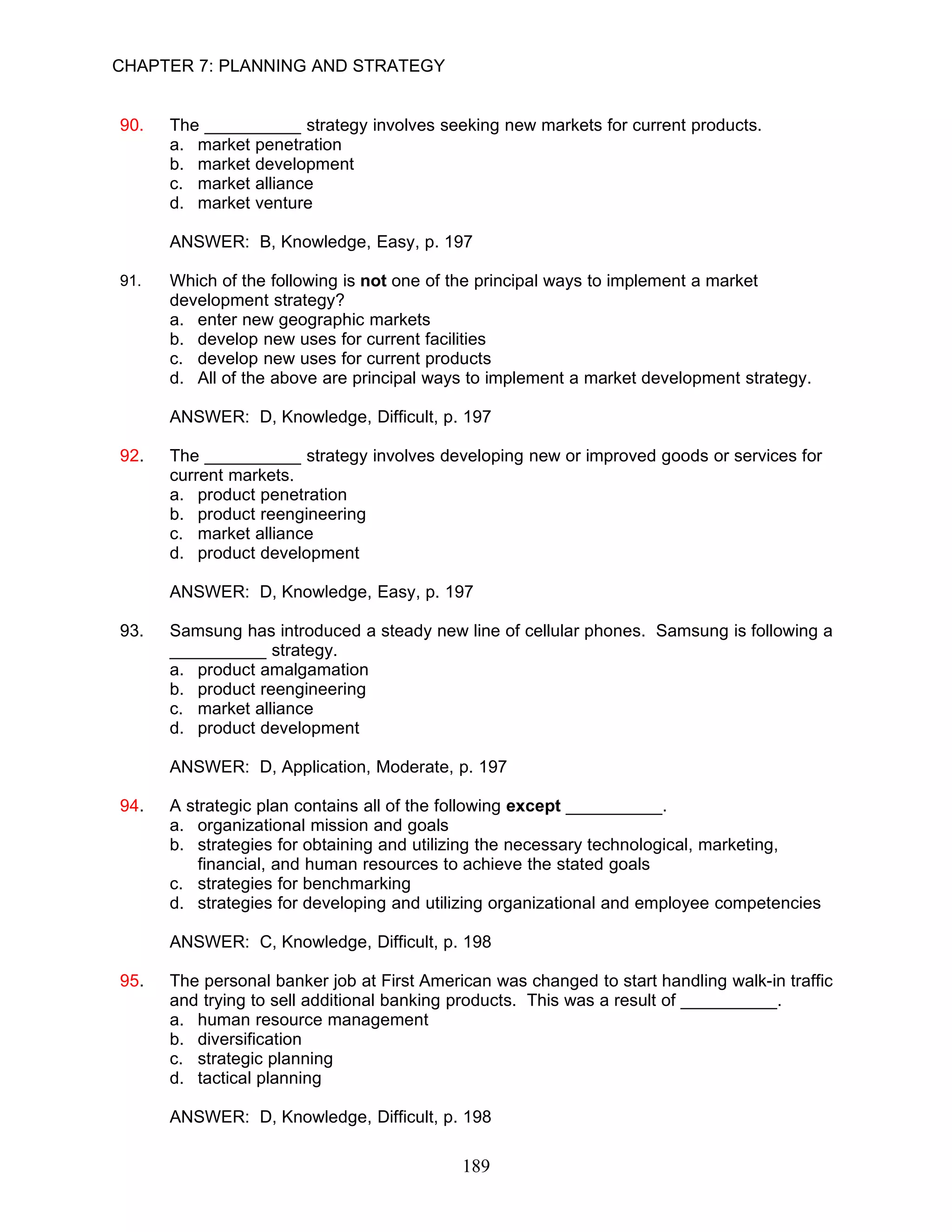CHAPTER 7: PLANNING AND STRATEGY


90.   The __________ strategy involves seeking new markets for current products.
      a. market penetration
      b. market development
      c. market alliance
      d. market venture

      ANSWER: B, Knowledge, Easy, p. 197

91.   Which of the following is not one of the principal ways to implement a market
      development strategy?
      a. enter new geographic markets
      b. develop new uses for current facilities
      c. develop new uses for current products
      d. All of the above are principal ways to implement a market development strategy.

      ANSWER: D, Knowledge, Difficult, p. 197

92.   The __________ strategy involves developing new or improved goods or services for
      current markets.
      a. product penetration
      b. product reengineering
      c. market alliance
      d. product development

      ANSWER: D, Knowledge, Easy, p. 197

93.   Samsung has introduced a steady new line of cellular phones. Samsung is following a
      __________ strategy.
      a. product amalgamation
      b. product reengineering
      c. market alliance
      d. product development

      ANSWER: D, Application, Moderate, p. 197

94.   A strategic plan contains all of the following except __________.
      a. organizational mission and goals
      b. strategies for obtaining and utilizing the necessary technological, marketing,
          financial, and human resources to achieve the stated goals
      c. strategies for benchmarking
      d. strategies for developing and utilizing organizational and employee competencies

      ANSWER: C, Knowledge, Difficult, p. 198

95.   The personal banker job at First American was changed to start handling walk-in traffic
      and trying to sell additional banking products. This was a result of __________.
      a. human resource management
      b. diversification
      c. strategic planning
      d. tactical planning

      ANSWER: D, Knowledge, Difficult, p. 198

                                            189
 
