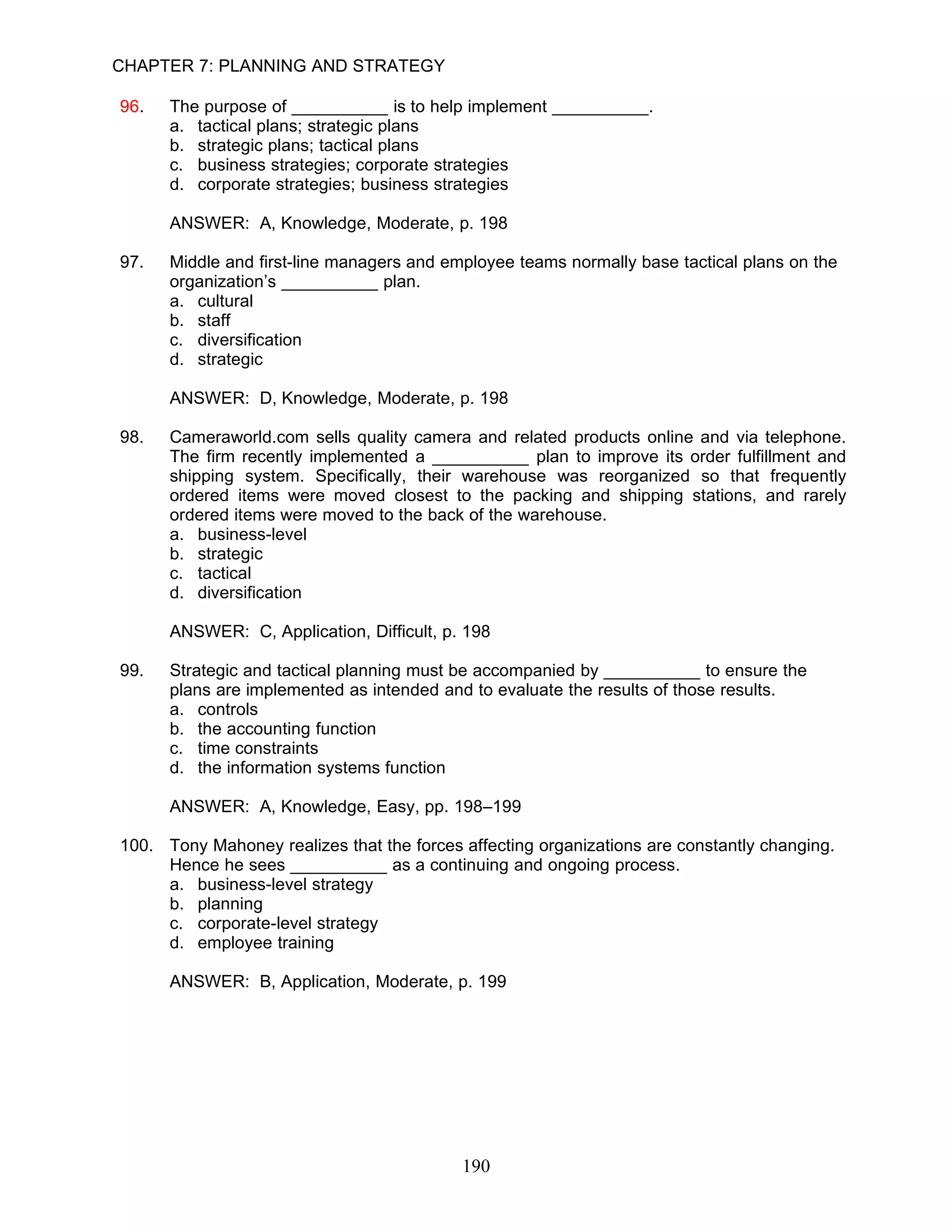 CHAPTER 7: PLANNING AND STRATEGY

96.   The purpose of __________ is to help implement __________.
      a. tactical plans; strategic plans
      b. strategic plans; tactical plans
      c. business strategies; corporate strategies
      d. corporate strategies; business strategies

      ANSWER: A, Knowledge, Moderate, p. 198

97.   Middle and first-line managers and employee teams normally base tactical plans on the
      organization’s __________ plan.
      a. cultural
      b. staff
      c. diversification
      d. strategic

      ANSWER: D, Knowledge, Moderate, p. 198

98.   Cameraworld.com sells quality camera and related products online and via telephone.
      The firm recently implemented a __________ plan to improve its order fulfillment and
      shipping system. Specifically, their warehouse was reorganized so that frequently
      ordered items were moved closest to the packing and shipping stations, and rarely
      ordered items were moved to the back of the warehouse.
      a. business-level
      b. strategic
      c. tactical
      d. diversification

      ANSWER: C, Application, Difficult, p. 198

99.   Strategic and tactical planning must be accompanied by __________ to ensure the
      plans are implemented as intended and to evaluate the results of those results.
      a. controls
      b. the accounting function
      c. time constraints
      d. the information systems function

      ANSWER: A, Knowledge, Easy, pp. 198–199

100. Tony Mahoney realizes that the forces affecting organizations are constantly changing.
     Hence he sees __________ as a continuing and ongoing process.
     a. business-level strategy
     b. planning
     c. corporate-level strategy
     d. employee training

      ANSWER: B, Application, Moderate, p. 199




                                           190
 
