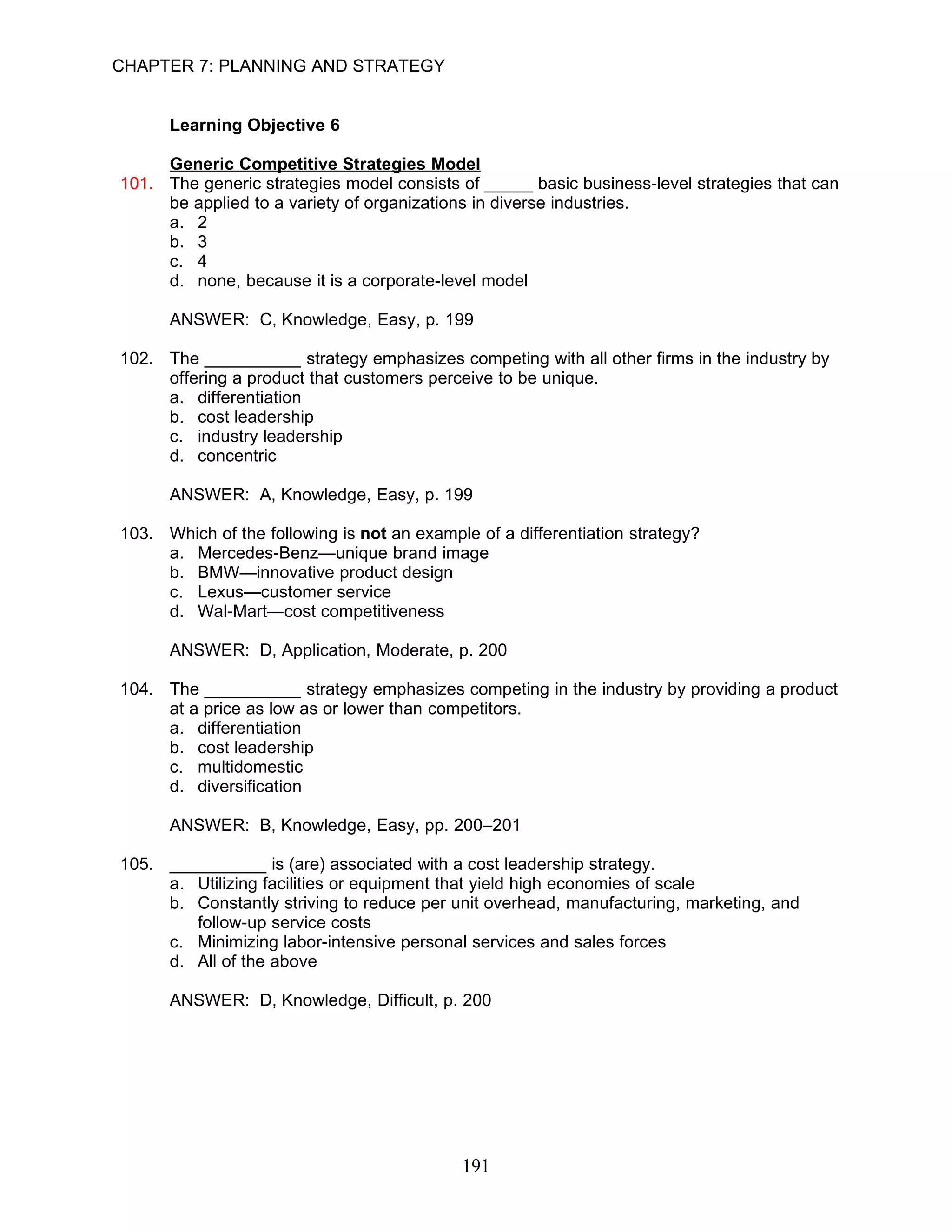 CHAPTER 7: PLANNING AND STRATEGY


      Learning Objective 6

     Generic Competitive Strategies Model
101. The generic strategies model consists of _____ basic business-level strategies that can
     be applied to a variety of organizations in diverse industries.
     a. 2
     b. 3
     c. 4
     d. none, because it is a corporate-level model

      ANSWER: C, Knowledge, Easy, p. 199

102. The __________ strategy emphasizes competing with all other firms in the industry by
     offering a product that customers perceive to be unique.
     a. differentiation
     b. cost leadership
     c. industry leadership
     d. concentric

      ANSWER: A, Knowledge, Easy, p. 199

103. Which of the following is not an example of a differentiation strategy?
     a. Mercedes-Benz—unique brand image
     b. BMW—innovative product design
     c. Lexus—customer service
     d. Wal-Mart—cost competitiveness

      ANSWER: D, Application, Moderate, p. 200

104. The __________ strategy emphasizes competing in the industry by providing a product
     at a price as low as or lower than competitors.
     a. differentiation
     b. cost leadership
     c. multidomestic
     d. diversification

      ANSWER: B, Knowledge, Easy, pp. 200–201

105. __________ is (are) associated with a cost leadership strategy.
     a. Utilizing facilities or equipment that yield high economies of scale
     b. Constantly striving to reduce per unit overhead, manufacturing, marketing, and
        follow-up service costs
     c. Minimizing labor-intensive personal services and sales forces
     d. All of the above

      ANSWER: D, Knowledge, Difficult, p. 200




                                            191
 