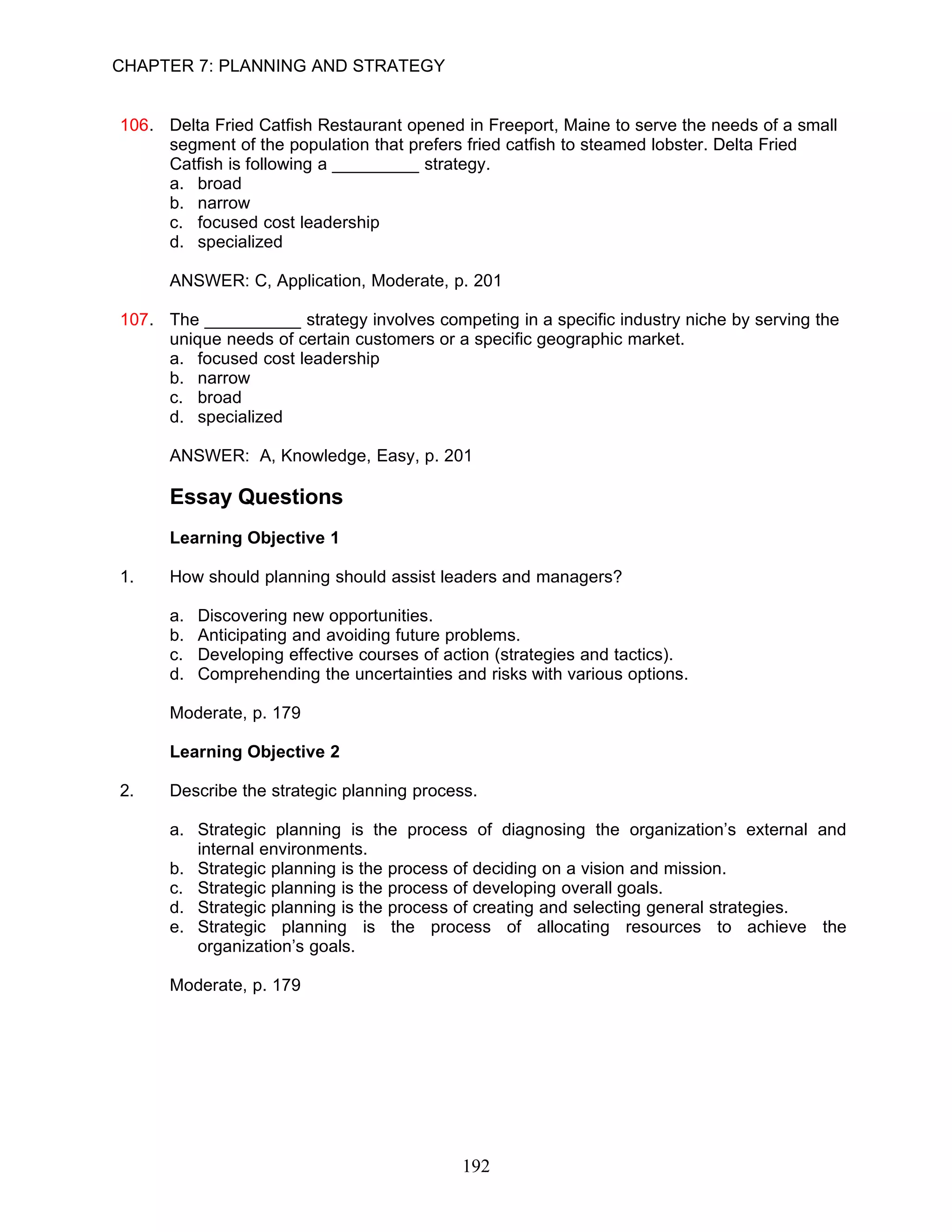 CHAPTER 7: PLANNING AND STRATEGY


106. Delta Fried Catfish Restaurant opened in Freeport, Maine to serve the needs of a small
     segment of the population that prefers fried catfish to steamed lobster. Delta Fried
     Catfish is following a _________ strategy.
     a. broad
     b. narrow
     c. focused cost leadership
     d. specialized

      ANSWER: C, Application, Moderate, p. 201

107. The __________ strategy involves competing in a specific industry niche by serving the
     unique needs of certain customers or a specific geographic market.
     a. focused cost leadership
     b. narrow
     c. broad
     d. specialized

      ANSWER: A, Knowledge, Easy, p. 201

      Essay Questions
      Learning Objective 1

1.    How should planning should assist leaders and managers?

      a.   Discovering new opportunities.
      b.   Anticipating and avoiding future problems.
      c.   Developing effective courses of action (strategies and tactics).
      d.   Comprehending the uncertainties and risks with various options.

      Moderate, p. 179

      Learning Objective 2

2.    Describe the strategic planning process.

      a. Strategic planning is the process of diagnosing the organization’s external and
         internal environments.
      b. Strategic planning is the process of deciding on a vision and mission.
      c. Strategic planning is the process of developing overall goals.
      d. Strategic planning is the process of creating and selecting general strategies.
      e. Strategic planning is the process of allocating resources to achieve the
         organization’s goals.

      Moderate, p. 179




                                             192
 