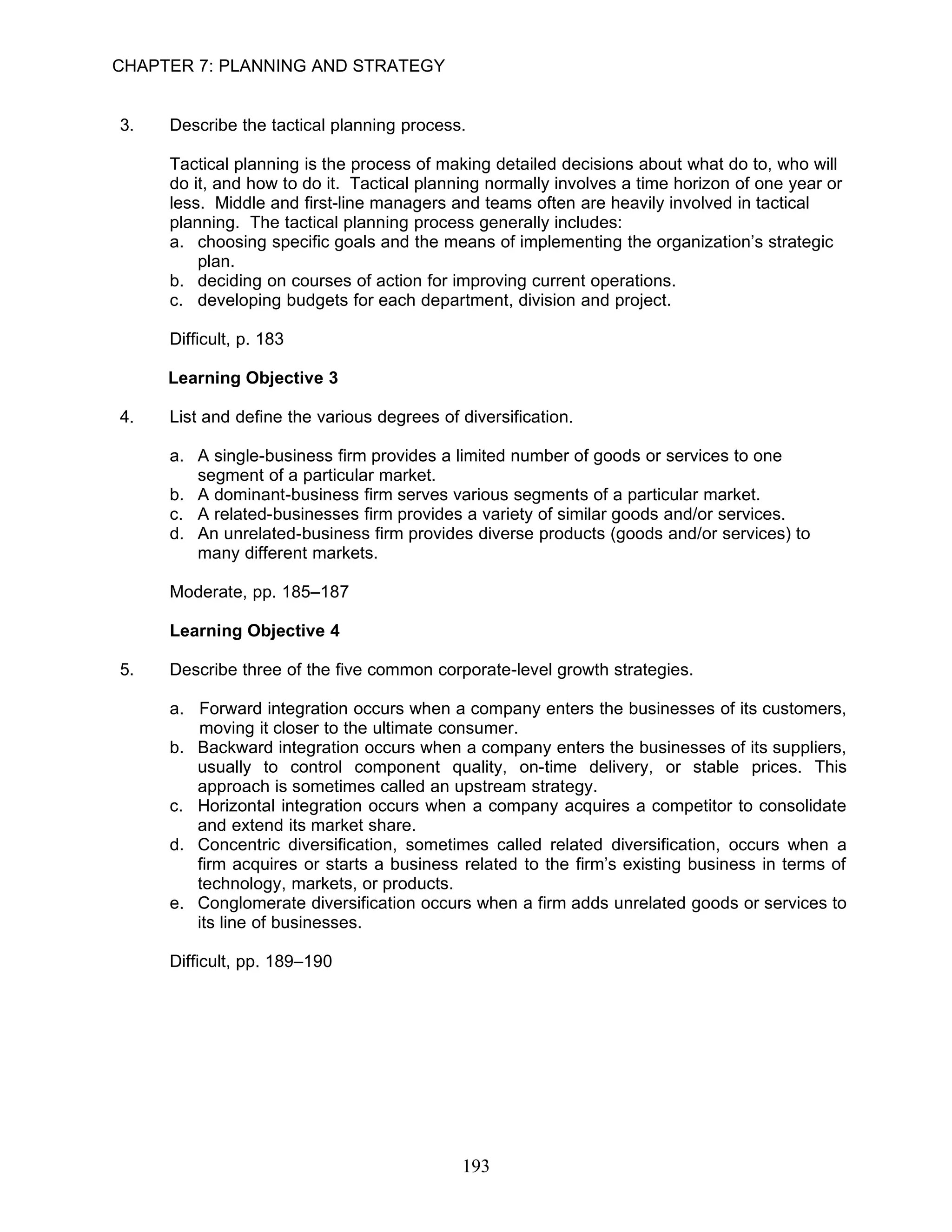 CHAPTER 7: PLANNING AND STRATEGY


3.   Describe the tactical planning process.

     Tactical planning is the process of making detailed decisions about what do to, who will
     do it, and how to do it. Tactical planning normally involves a time horizon of one year or
     less. Middle and first-line managers and teams often are heavily involved in tactical
     planning. The tactical planning process generally includes:
     a. choosing specific goals and the means of implementing the organization’s strategic
         plan.
     b. deciding on courses of action for improving current operations.
     c. developing budgets for each department, division and project.

     Difficult, p. 183

     Learning Objective 3

4.   List and define the various degrees of diversification.

     a. A single-business firm provides a limited number of goods or services to one
        segment of a particular market.
     b. A dominant-business firm serves various segments of a particular market.
     c. A related-businesses firm provides a variety of similar goods and/or services.
     d. An unrelated-business firm provides diverse products (goods and/or services) to
        many different markets.

     Moderate, pp. 185–187

     Learning Objective 4

5.   Describe three of the five common corporate-level growth strategies.

     a. Forward integration occurs when a company enters the businesses of its customers,
        moving it closer to the ultimate consumer.
     b. Backward integration occurs when a company enters the businesses of its suppliers,
        usually to control component quality, on-time delivery, or stable prices. This
        approach is sometimes called an upstream strategy.
     c. Horizontal integration occurs when a company acquires a competitor to consolidate
        and extend its market share.
     d. Concentric diversification, sometimes called related diversification, occurs when a
        firm acquires or starts a business related to the firm’s existing business in terms of
        technology, markets, or products.
     e. Conglomerate diversification occurs when a firm adds unrelated goods or services to
        its line of businesses.

     Difficult, pp. 189–190




                                            193
 