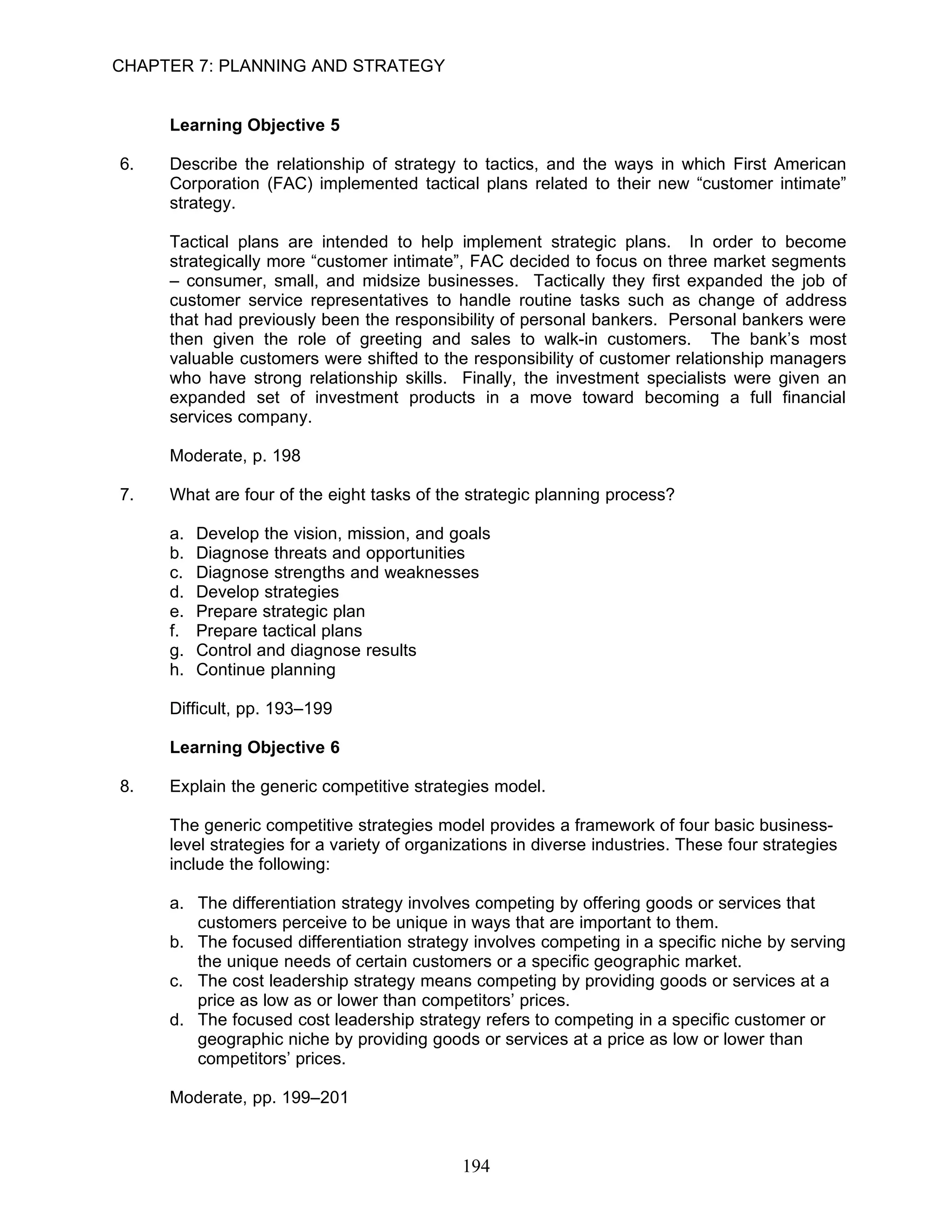 CHAPTER 7: PLANNING AND STRATEGY


     Learning Objective 5

6.   Describe the relationship of strategy to tactics, and the ways in which First American
     Corporation (FAC) implemented tactical plans related to their new “customer intimate”
     strategy.

     Tactical plans are intended to help implement strategic plans. In order to become
     strategically more “customer intimate”, FAC decided to focus on three market segments
     – consumer, small, and midsize businesses. Tactically they first expanded the job of
     customer service representatives to handle routine tasks such as change of address
     that had previously been the responsibility of personal bankers. Personal bankers were
     then given the role of greeting and sales to walk-in customers. The bank’s most
     valuable customers were shifted to the responsibility of customer relationship managers
     who have strong relationship skills. Finally, the investment specialists were given an
     expanded set of investment products in a move toward becoming a full financial
     services company.

     Moderate, p. 198

7.   What are four of the eight tasks of the strategic planning process?

     a.   Develop the vision, mission, and goals
     b.   Diagnose threats and opportunities
     c.   Diagnose strengths and weaknesses
     d.   Develop strategies
     e.   Prepare strategic plan
     f.   Prepare tactical plans
     g.   Control and diagnose results
     h.   Continue planning

     Difficult, pp. 193–199

     Learning Objective 6

8.   Explain the generic competitive strategies model.

     The generic competitive strategies model provides a framework of four basic business-
     level strategies for a variety of organizations in diverse industries. These four strategies
     include the following:

     a. The differentiation strategy involves competing by offering goods or services that
        customers perceive to be unique in ways that are important to them.
     b. The focused differentiation strategy involves competing in a specific niche by serving
        the unique needs of certain customers or a specific geographic market.
     c. The cost leadership strategy means competing by providing goods or services at a
        price as low as or lower than competitors’ prices.
     d. The focused cost leadership strategy refers to competing in a specific customer or
        geographic niche by providing goods or services at a price as low or lower than
        competitors’ prices.

     Moderate, pp. 199–201



                                             194
 