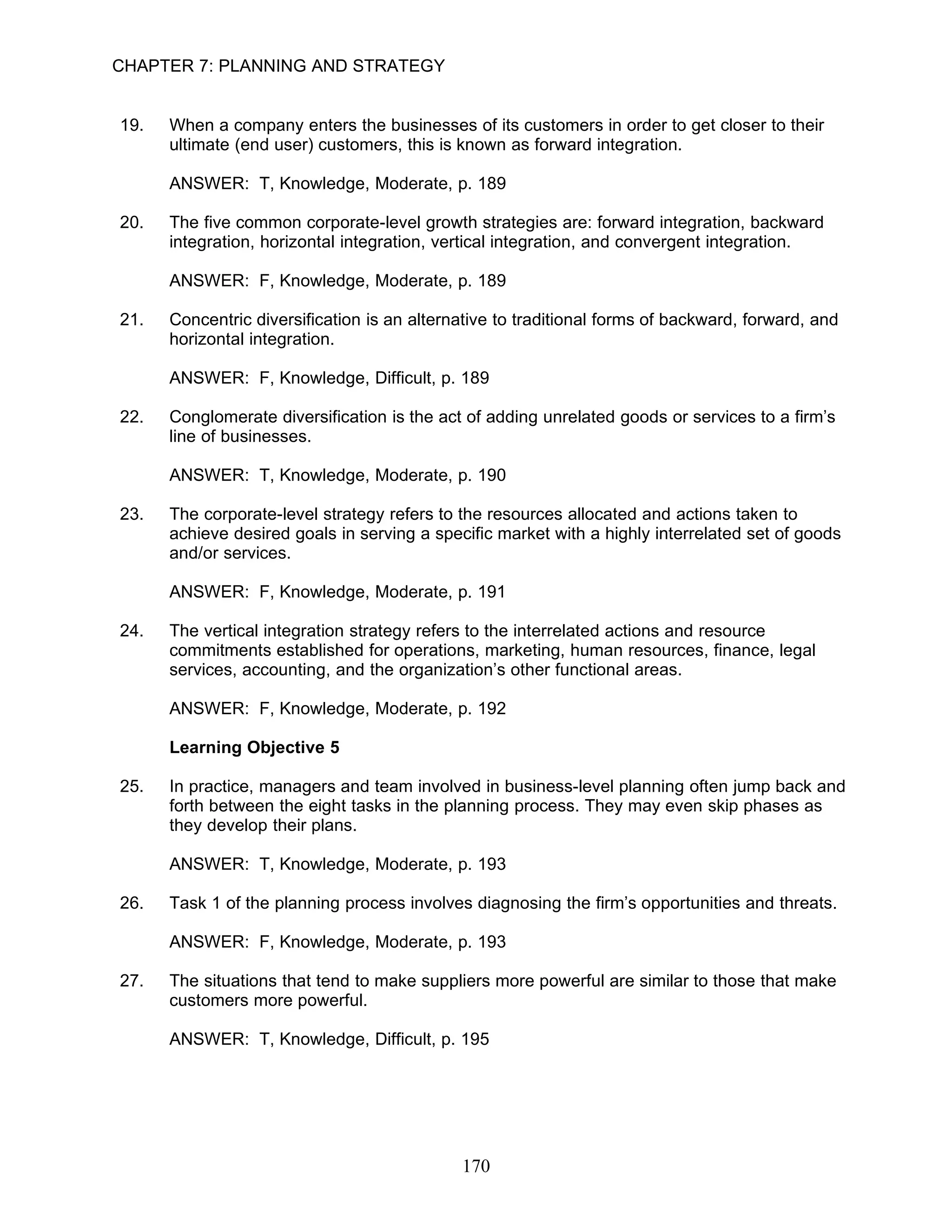 CHAPTER 7: PLANNING AND STRATEGY


19.   When a company enters the businesses of its customers in order to get closer to their
      ultimate (end user) customers, this is known as forward integration.

      ANSWER: T, Knowledge, Moderate, p. 189

20.   The five common corporate-level growth strategies are: forward integration, backward
      integration, horizontal integration, vertical integration, and convergent integration.

      ANSWER: F, Knowledge, Moderate, p. 189

21.   Concentric diversification is an alternative to traditional forms of backward, forward, and
      horizontal integration.

      ANSWER: F, Knowledge, Difficult, p. 189

22.   Conglomerate diversification is the act of adding unrelated goods or services to a firm’s
      line of businesses.

      ANSWER: T, Knowledge, Moderate, p. 190

23.   The corporate-level strategy refers to the resources allocated and actions taken to
      achieve desired goals in serving a specific market with a highly interrelated set of goods
      and/or services.

      ANSWER: F, Knowledge, Moderate, p. 191

24.   The vertical integration strategy refers to the interrelated actions and resource
      commitments established for operations, marketing, human resources, finance, legal
      services, accounting, and the organization’s other functional areas.

      ANSWER: F, Knowledge, Moderate, p. 192

      Learning Objective 5

25.   In practice, managers and team involved in business-level planning often jump back and
      forth between the eight tasks in the planning process. They may even skip phases as
      they develop their plans.

      ANSWER: T, Knowledge, Moderate, p. 193

26.   Task 1 of the planning process involves diagnosing the firm’s opportunities and threats.

      ANSWER: F, Knowledge, Moderate, p. 193

27.   The situations that tend to make suppliers more powerful are similar to those that make
      customers more powerful.

      ANSWER: T, Knowledge, Difficult, p. 195




                                             170
 
