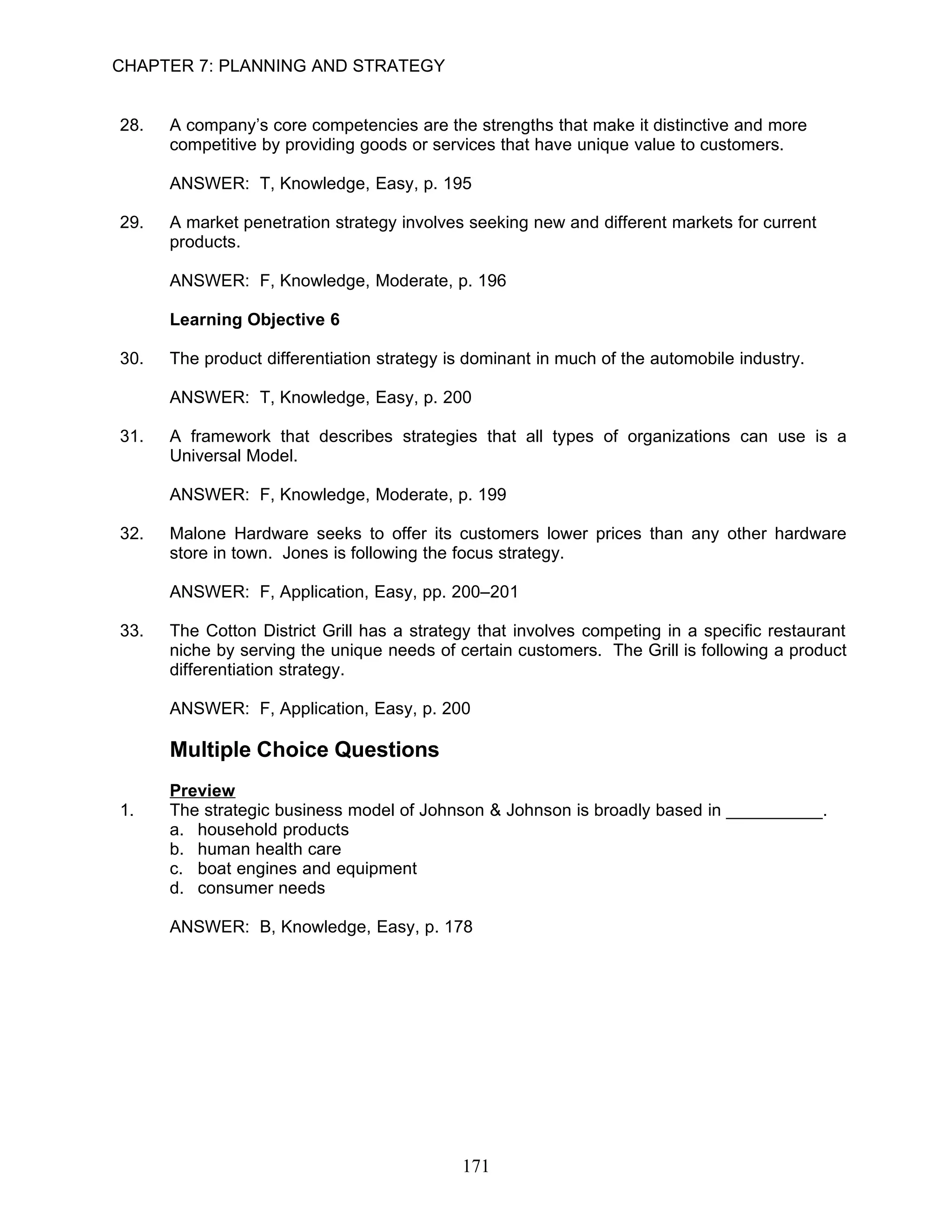 CHAPTER 7: PLANNING AND STRATEGY


28.   A company’s core competencies are the strengths that make it distinctive and more
      competitive by providing goods or services that have unique value to customers.

      ANSWER: T, Knowledge, Easy, p. 195

29.   A market penetration strategy involves seeking new and different markets for current
      products.

      ANSWER: F, Knowledge, Moderate, p. 196

      Learning Objective 6

30.   The product differentiation strategy is dominant in much of the automobile industry.

      ANSWER: T, Knowledge, Easy, p. 200

31.   A framework that describes strategies that all types of organizations can use is a
      Universal Model.

      ANSWER: F, Knowledge, Moderate, p. 199

32.   Malone Hardware seeks to offer its customers lower prices than any other hardware
      store in town. Jones is following the focus strategy.

      ANSWER: F, Application, Easy, pp. 200–201

33.   The Cotton District Grill has a strategy that involves competing in a specific restaurant
      niche by serving the unique needs of certain customers. The Grill is following a product
      differentiation strategy.

      ANSWER: F, Application, Easy, p. 200

      Multiple Choice Questions
      Preview
1.    The strategic business model of Johnson & Johnson is broadly based in __________.
      a. household products
      b. human health care
      c. boat engines and equipment
      d. consumer needs

      ANSWER: B, Knowledge, Easy, p. 178




                                            171
 