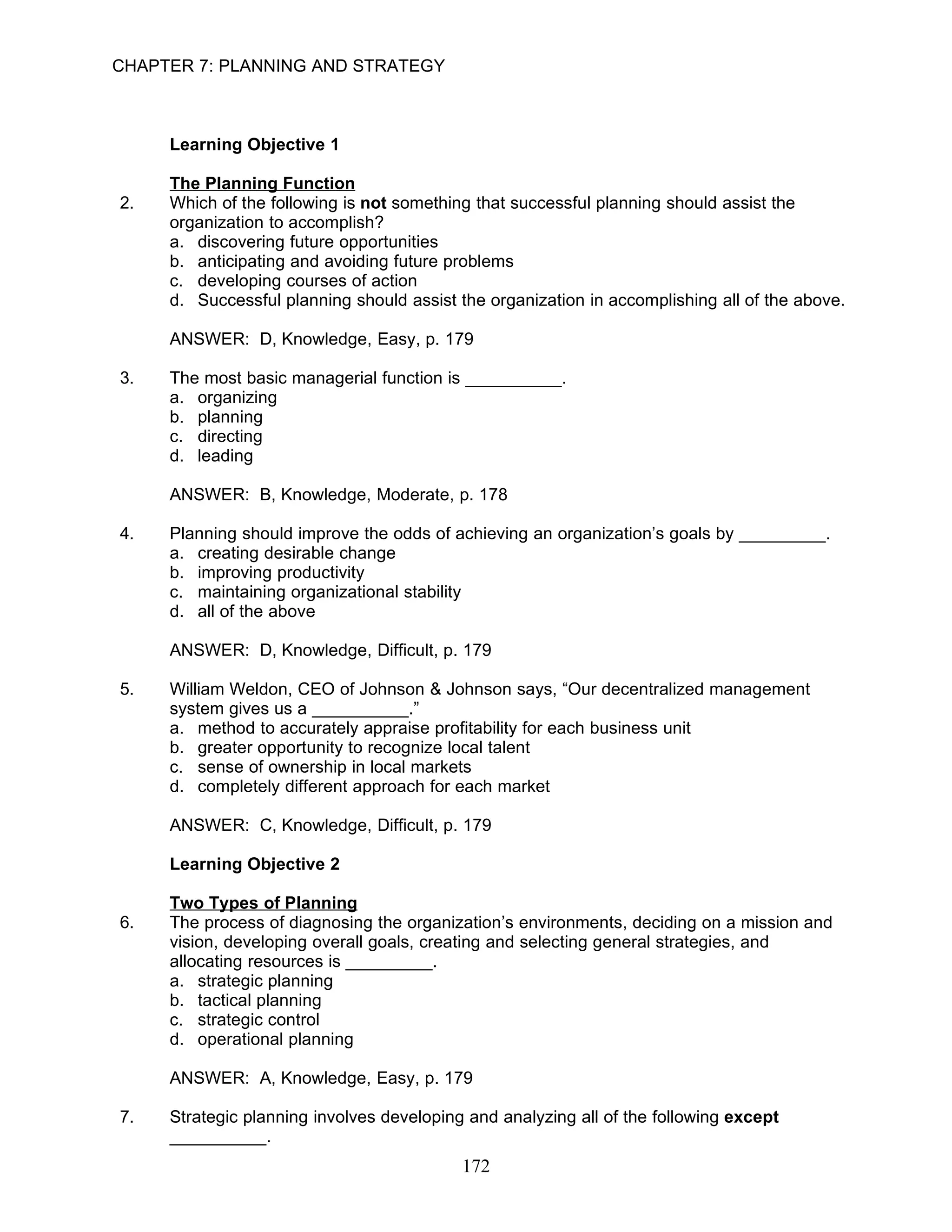 CHAPTER 7: PLANNING AND STRATEGY



     Learning Objective 1

     The Planning Function
2.   Which of the following is not something that successful planning should assist the
     organization to accomplish?
     a. discovering future opportunities
     b. anticipating and avoiding future problems
     c. developing courses of action
     d. Successful planning should assist the organization in accomplishing all of the above.

     ANSWER: D, Knowledge, Easy, p. 179

3.   The most basic managerial function is __________.
     a. organizing
     b. planning
     c. directing
     d. leading

     ANSWER: B, Knowledge, Moderate, p. 178

4.   Planning should improve the odds of achieving an organization’s goals by _________.
     a. creating desirable change
     b. improving productivity
     c. maintaining organizational stability
     d. all of the above

     ANSWER: D, Knowledge, Difficult, p. 179

5.   William Weldon, CEO of Johnson & Johnson says, “Our decentralized management
     system gives us a __________.”
     a. method to accurately appraise profitability for each business unit
     b. greater opportunity to recognize local talent
     c. sense of ownership in local markets
     d. completely different approach for each market

     ANSWER: C, Knowledge, Difficult, p. 179

     Learning Objective 2

     Two Types of Planning
6.   The process of diagnosing the organization’s environments, deciding on a mission and
     vision, developing overall goals, creating and selecting general strategies, and
     allocating resources is _________.
     a. strategic planning
     b. tactical planning
     c. strategic control
     d. operational planning

     ANSWER: A, Knowledge, Easy, p. 179

7.   Strategic planning involves developing and analyzing all of the following except
     __________.
                                           172
 