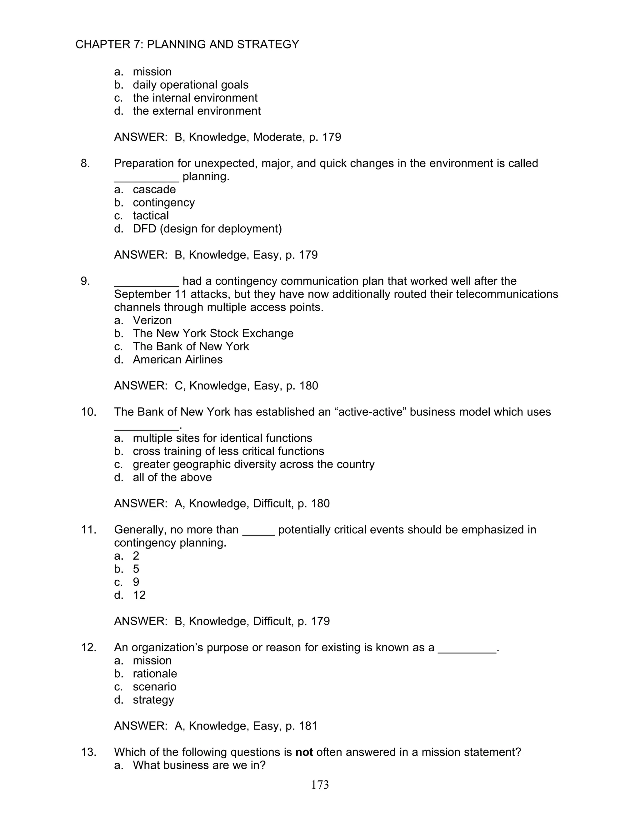 CHAPTER 7: PLANNING AND STRATEGY

      a.   mission
      b.   daily operational goals
      c.   the internal environment
      d.   the external environment

      ANSWER: B, Knowledge, Moderate, p. 179

8.    Preparation for unexpected, major, and quick changes in the environment is called
      __________ planning.
      a. cascade
      b. contingency
      c. tactical
      d. DFD (design for deployment)

      ANSWER: B, Knowledge, Easy, p. 179

9.    __________ had a contingency communication plan that worked well after the
      September 11 attacks, but they have now additionally routed their telecommunications
      channels through multiple access points.
      a. Verizon
      b. The New York Stock Exchange
      c. The Bank of New York
      d. American Airlines

      ANSWER: C, Knowledge, Easy, p. 180

10.   The Bank of New York has established an “active-active” business model which uses
      __________.
      a. multiple sites for identical functions
      b. cross training of less critical functions
      c. greater geographic diversity across the country
      d. all of the above

      ANSWER: A, Knowledge, Difficult, p. 180

11.   Generally, no more than _____ potentially critical events should be emphasized in
      contingency planning.
      a. 2
      b. 5
      c. 9
      d. 12

      ANSWER: B, Knowledge, Difficult, p. 179

12.   An organization’s purpose or reason for existing is known as a _________.
      a. mission
      b. rationale
      c. scenario
      d. strategy

      ANSWER: A, Knowledge, Easy, p. 181

13.   Which of the following questions is not often answered in a mission statement?
      a. What business are we in?
                                           173
 