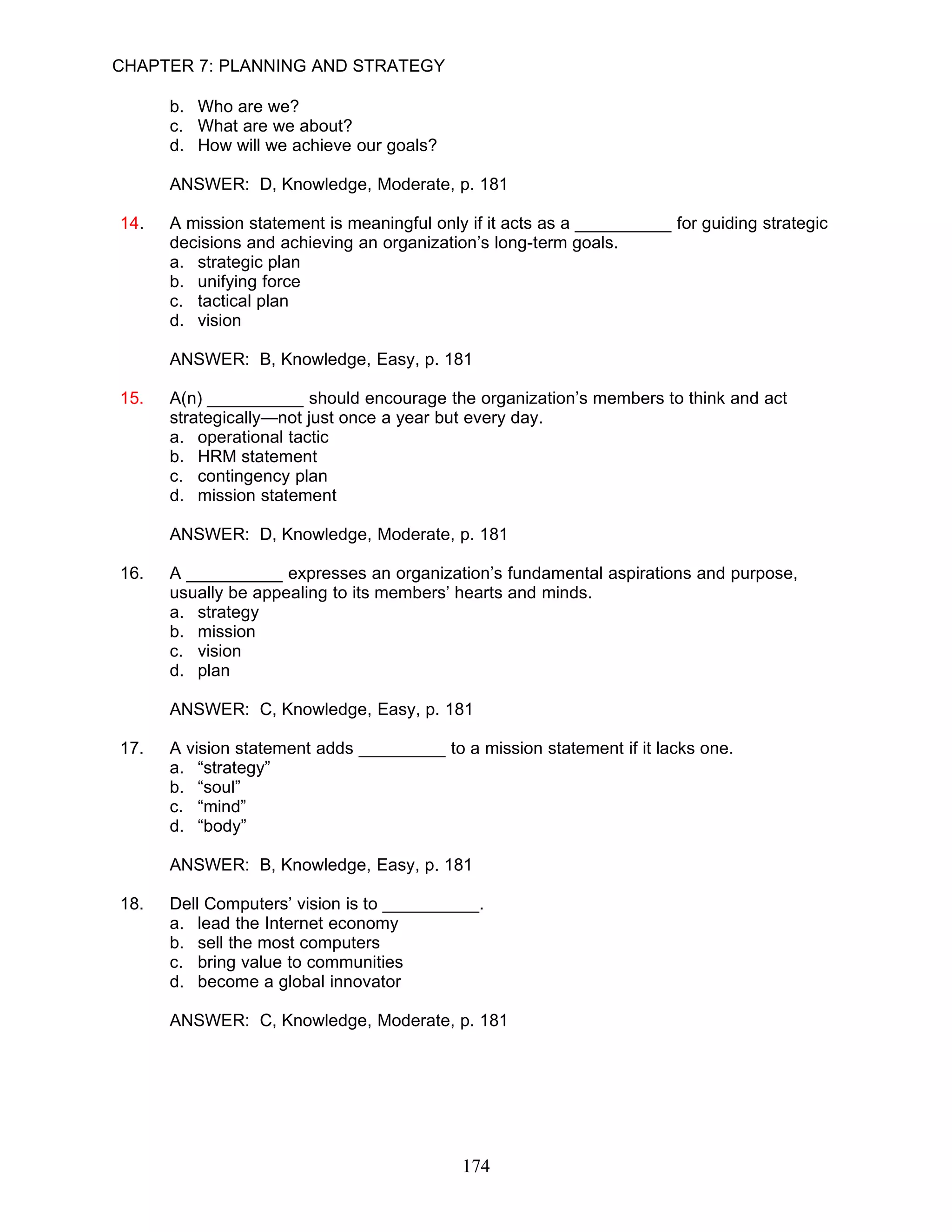 CHAPTER 7: PLANNING AND STRATEGY

      b. Who are we?
      c. What are we about?
      d. How will we achieve our goals?

      ANSWER: D, Knowledge, Moderate, p. 181

14.   A mission statement is meaningful only if it acts as a __________ for guiding strategic
      decisions and achieving an organization’s long-term goals.
      a. strategic plan
      b. unifying force
      c. tactical plan
      d. vision

      ANSWER: B, Knowledge, Easy, p. 181

15.   A(n) __________ should encourage the organization’s members to think and act
      strategically—not just once a year but every day.
      a. operational tactic
      b. HRM statement
      c. contingency plan
      d. mission statement

      ANSWER: D, Knowledge, Moderate, p. 181

16.   A __________ expresses an organization’s fundamental aspirations and purpose,
      usually be appealing to its members’ hearts and minds.
      a. strategy
      b. mission
      c. vision
      d. plan

      ANSWER: C, Knowledge, Easy, p. 181

17.   A vision statement adds _________ to a mission statement if it lacks one.
      a. “strategy”
      b. “soul”
      c. “mind”
      d. “body”

      ANSWER: B, Knowledge, Easy, p. 181

18.   Dell Computers’ vision is to __________.
      a. lead the Internet economy
      b. sell the most computers
      c. bring value to communities
      d. become a global innovator

      ANSWER: C, Knowledge, Moderate, p. 181




                                            174
 