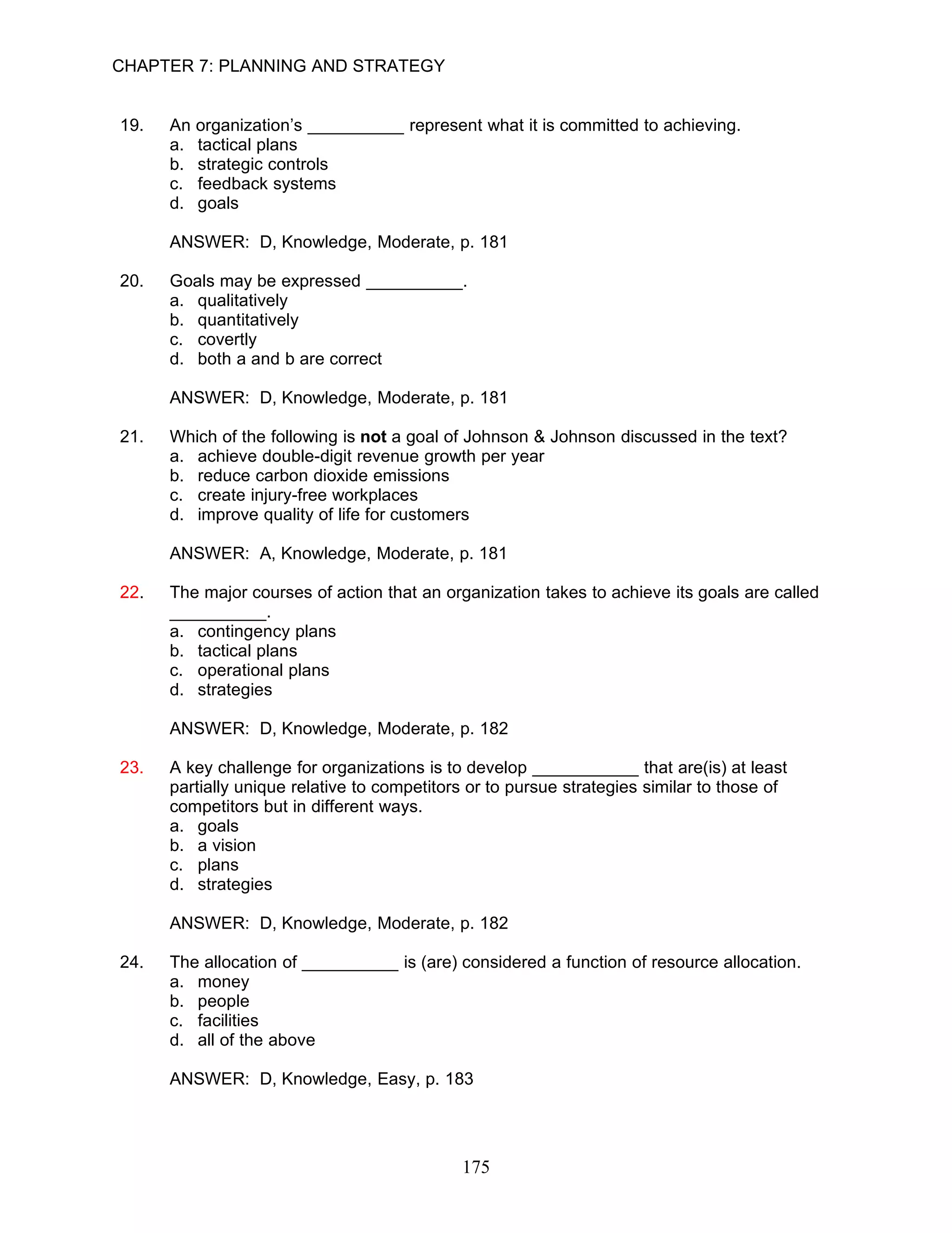 CHAPTER 7: PLANNING AND STRATEGY


19.   An organization’s __________ represent what it is committed to achieving.
      a. tactical plans
      b. strategic controls
      c. feedback systems
      d. goals

      ANSWER: D, Knowledge, Moderate, p. 181

20.   Goals may be expressed __________.
      a. qualitatively
      b. quantitatively
      c. covertly
      d. both a and b are correct

      ANSWER: D, Knowledge, Moderate, p. 181

21.   Which of the following is not a goal of Johnson & Johnson discussed in the text?
      a. achieve double-digit revenue growth per year
      b. reduce carbon dioxide emissions
      c. create injury-free workplaces
      d. improve quality of life for customers

      ANSWER: A, Knowledge, Moderate, p. 181

22.   The major courses of action that an organization takes to achieve its goals are called
      __________.
      a. contingency plans
      b. tactical plans
      c. operational plans
      d. strategies

      ANSWER: D, Knowledge, Moderate, p. 182

23.   A key challenge for organizations is to develop ___________ that are(is) at least
      partially unique relative to competitors or to pursue strategies similar to those of
      competitors but in different ways.
      a. goals
      b. a vision
      c. plans
      d. strategies

      ANSWER: D, Knowledge, Moderate, p. 182

24.   The allocation of __________ is (are) considered a function of resource allocation.
      a. money
      b. people
      c. facilities
      d. all of the above

      ANSWER: D, Knowledge, Easy, p. 183




                                             175
 