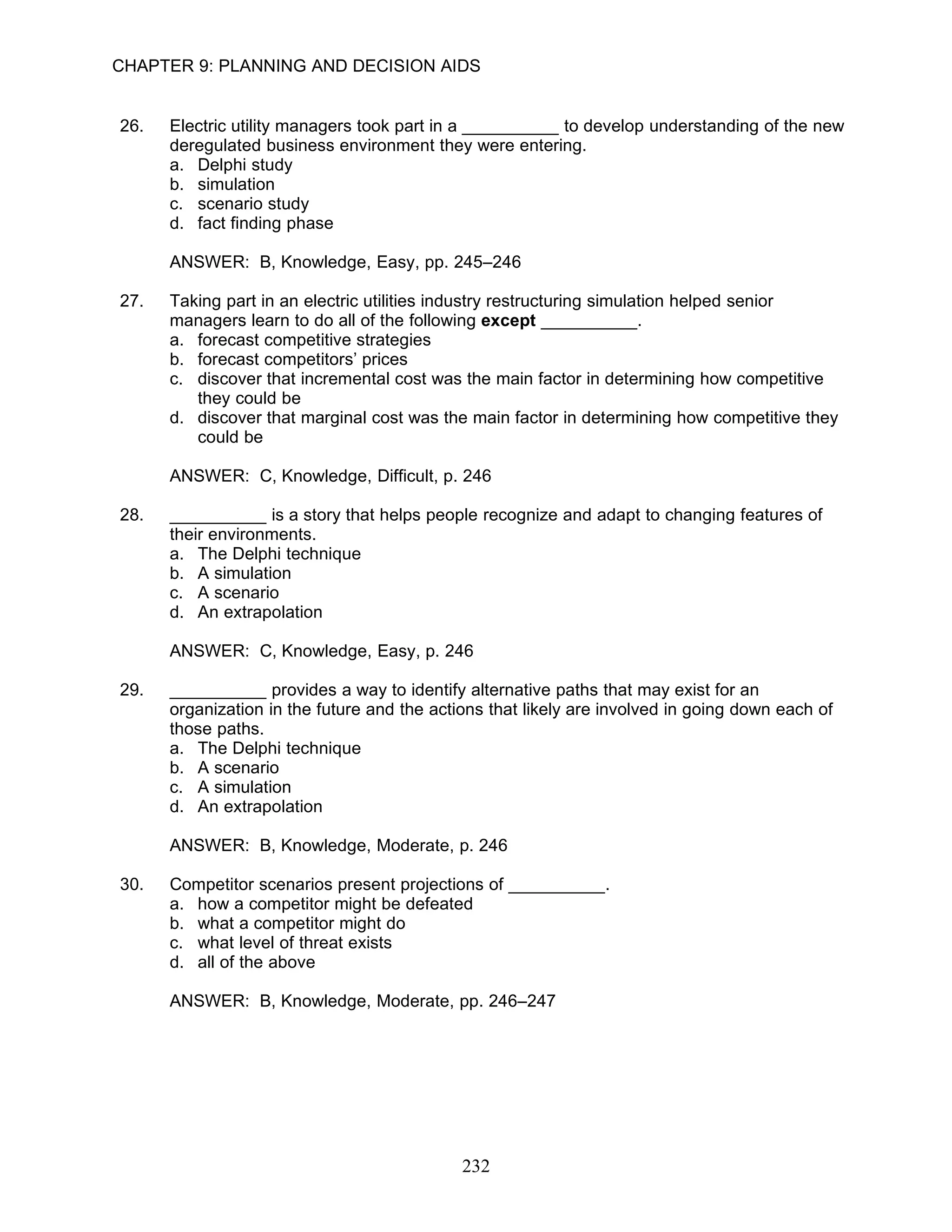 CHAPTER 9: PLANNING AND DECISION AIDS


26.   Electric utility managers took part in a __________ to develop understanding of the new
      deregulated business environment they were entering.
      a. Delphi study
      b. simulation
      c. scenario study
      d. fact finding phase

      ANSWER: B, Knowledge, Easy, pp. 245–246

27.   Taking part in an electric utilities industry restructuring simulation helped senior
      managers learn to do all of the following except __________.
      a. forecast competitive strategies
      b. forecast competitors’ prices
      c. discover that incremental cost was the main factor in determining how competitive
         they could be
      d. discover that marginal cost was the main factor in determining how competitive they
         could be

      ANSWER: C, Knowledge, Difficult, p. 246

28.   __________ is a story that helps people recognize and adapt to changing features of
      their environments.
      a. The Delphi technique
      b. A simulation
      c. A scenario
      d. An extrapolation

      ANSWER: C, Knowledge, Easy, p. 246

29.   __________ provides a way to identify alternative paths that may exist for an
      organization in the future and the actions that likely are involved in going down each of
      those paths.
      a. The Delphi technique
      b. A scenario
      c. A simulation
      d. An extrapolation

      ANSWER: B, Knowledge, Moderate, p. 246

30.   Competitor scenarios present projections of __________.
      a. how a competitor might be defeated
      b. what a competitor might do
      c. what level of threat exists
      d. all of the above

      ANSWER: B, Knowledge, Moderate, pp. 246–247




                                             232
 