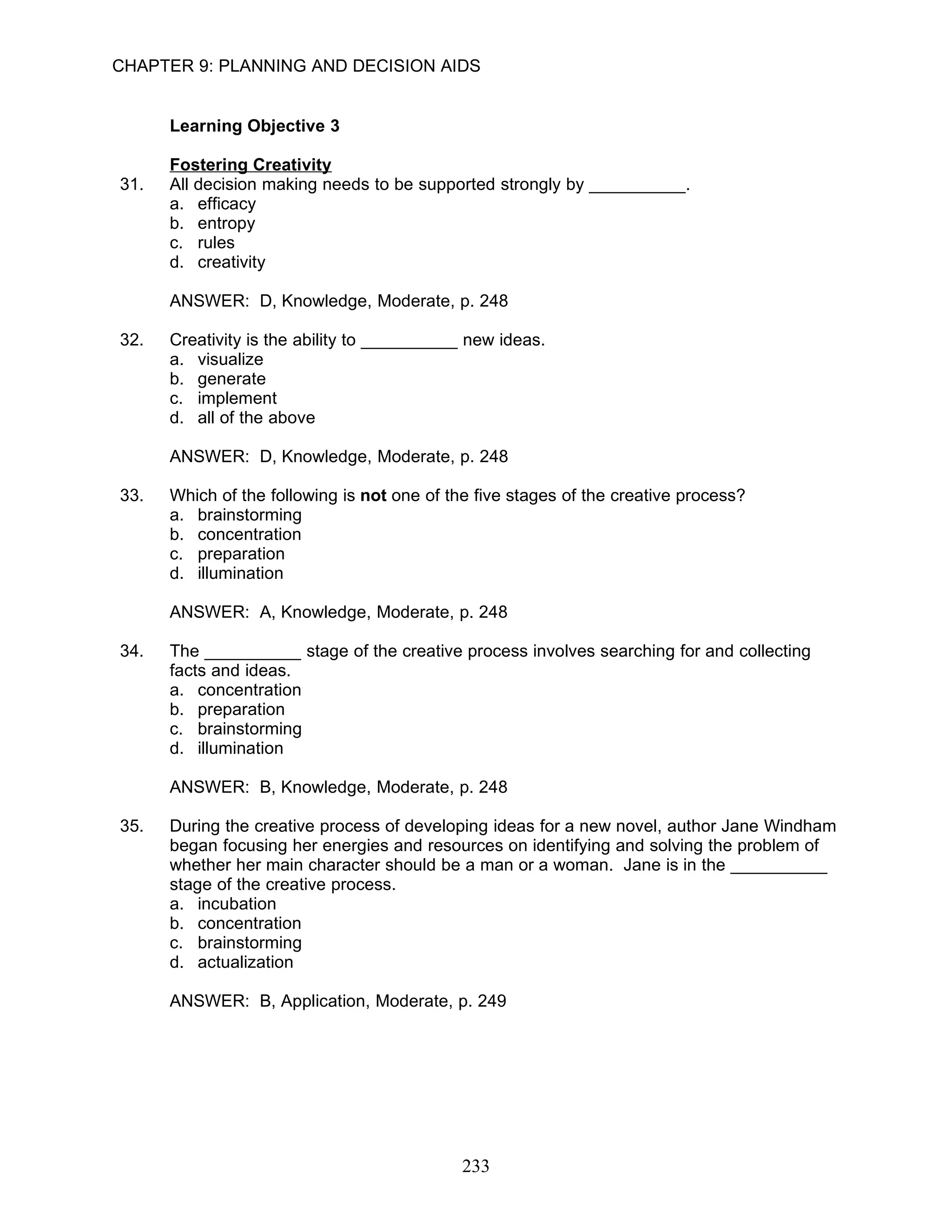 CHAPTER 9: PLANNING AND DECISION AIDS


      Learning Objective 3

      Fostering Creativity
31.   All decision making needs to be supported strongly by __________.
      a. efficacy
      b. entropy
      c. rules
      d. creativity

      ANSWER: D, Knowledge, Moderate, p. 248

32.   Creativity is the ability to __________ new ideas.
      a. visualize
      b. generate
      c. implement
      d. all of the above

      ANSWER: D, Knowledge, Moderate, p. 248

33.   Which of the following is not one of the five stages of the creative process?
      a. brainstorming
      b. concentration
      c. preparation
      d. illumination

      ANSWER: A, Knowledge, Moderate, p. 248

34.   The __________ stage of the creative process involves searching for and collecting
      facts and ideas.
      a. concentration
      b. preparation
      c. brainstorming
      d. illumination

      ANSWER: B, Knowledge, Moderate, p. 248

35.   During the creative process of developing ideas for a new novel, author Jane Windham
      began focusing her energies and resources on identifying and solving the problem of
      whether her main character should be a man or a woman. Jane is in the __________
      stage of the creative process.
      a. incubation
      b. concentration
      c. brainstorming
      d. actualization

      ANSWER: B, Application, Moderate, p. 249




                                             233
 