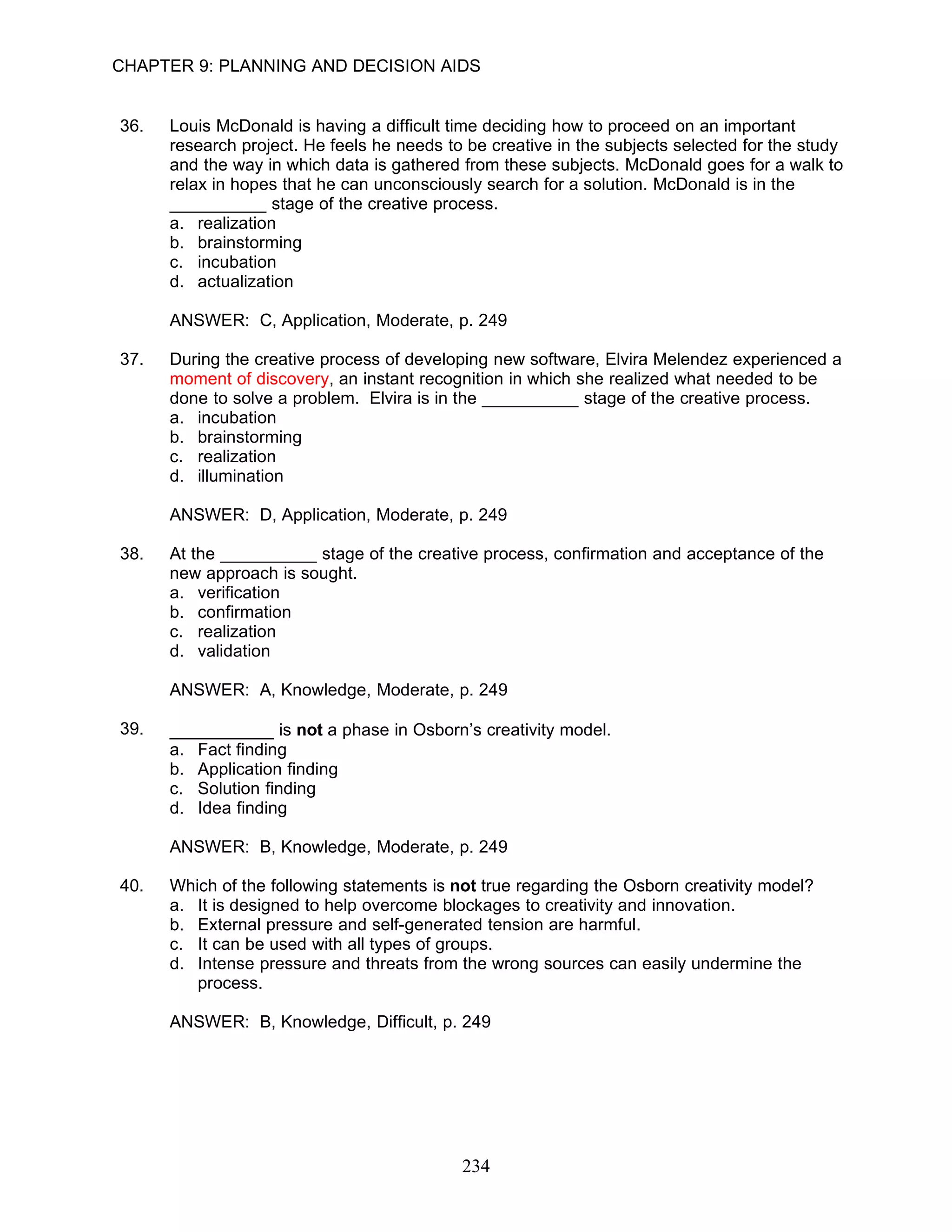 CHAPTER 9: PLANNING AND DECISION AIDS


36.   Louis McDonald is having a difficult time deciding how to proceed on an important
      research project. He feels he needs to be creative in the subjects selected for the study
      and the way in which data is gathered from these subjects. McDonald goes for a walk to
      relax in hopes that he can unconsciously search for a solution. McDonald is in the
      __________ stage of the creative process.
      a. realization
      b. brainstorming
      c. incubation
      d. actualization

      ANSWER: C, Application, Moderate, p. 249

37.   During the creative process of developing new software, Elvira Melendez experienced a
      moment of discovery, an instant recognition in which she realized what needed to be
      done to solve a problem. Elvira is in the __________ stage of the creative process.
      a. incubation
      b. brainstorming
      c. realization
      d. illumination

      ANSWER: D, Application, Moderate, p. 249

38.   At the __________ stage of the creative process, confirmation and acceptance of the
      new approach is sought.
      a. verification
      b. confirmation
      c. realization
      d. validation

      ANSWER: A, Knowledge, Moderate, p. 249

39.   __________ is not a phase in Osborn’s creativity model.
      a.   Fact finding
      b.   Application finding
      c.   Solution finding
      d.   Idea finding

      ANSWER: B, Knowledge, Moderate, p. 249

40.   Which of the following statements is not true regarding the Osborn creativity model?
      a. It is designed to help overcome blockages to creativity and innovation.
      b. External pressure and self-generated tension are harmful.
      c. It can be used with all types of groups.
      d. Intense pressure and threats from the wrong sources can easily undermine the
         process.

      ANSWER: B, Knowledge, Difficult, p. 249




                                            234
 