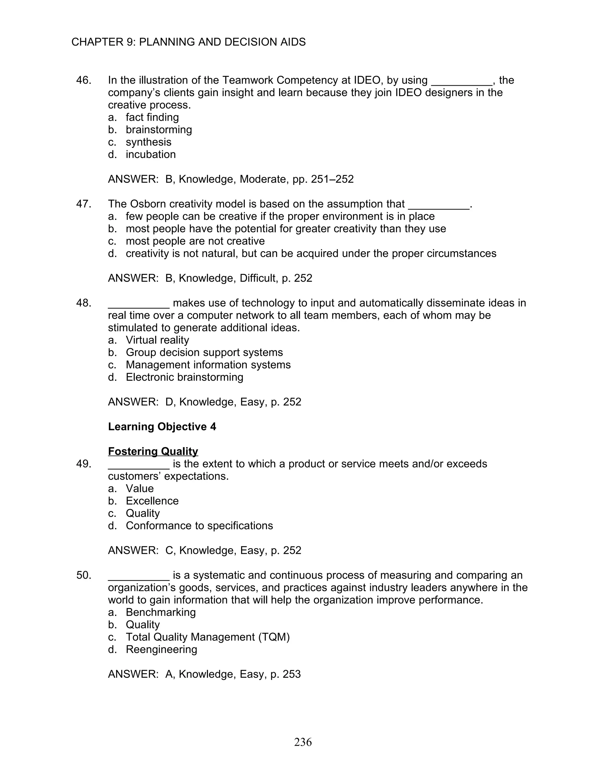 CHAPTER 9: PLANNING AND DECISION AIDS


46.   In the illustration of the Teamwork Competency at IDEO, by using __________, the
      company’s clients gain insight and learn because they join IDEO designers in the
      creative process.
      a. fact finding
      b. brainstorming
      c. synthesis
      d. incubation

      ANSWER: B, Knowledge, Moderate, pp. 251–252

47.   The Osborn creativity model is based on the assumption that __________.
      a. few people can be creative if the proper environment is in place
      b. most people have the potential for greater creativity than they use
      c. most people are not creative
      d. creativity is not natural, but can be acquired under the proper circumstances

      ANSWER: B, Knowledge, Difficult, p. 252

48.   __________ makes use of technology to input and automatically disseminate ideas in
      real time over a computer network to all team members, each of whom may be
      stimulated to generate additional ideas.
      a. Virtual reality
      b. Group decision support systems
      c. Management information systems
      d. Electronic brainstorming

      ANSWER: D, Knowledge, Easy, p. 252

      Learning Objective 4

      Fostering Quality
49.   __________ is the extent to which a product or service meets and/or exceeds
      customers’ expectations.
      a. Value
      b. Excellence
      c. Quality
      d. Conformance to specifications

      ANSWER: C, Knowledge, Easy, p. 252

50.   __________ is a systematic and continuous process of measuring and comparing an
      organization’s goods, services, and practices against industry leaders anywhere in the
      world to gain information that will help the organization improve performance.
      a. Benchmarking
      b. Quality
      c. Total Quality Management (TQM)
      d. Reengineering

      ANSWER: A, Knowledge, Easy, p. 253




                                            236
 