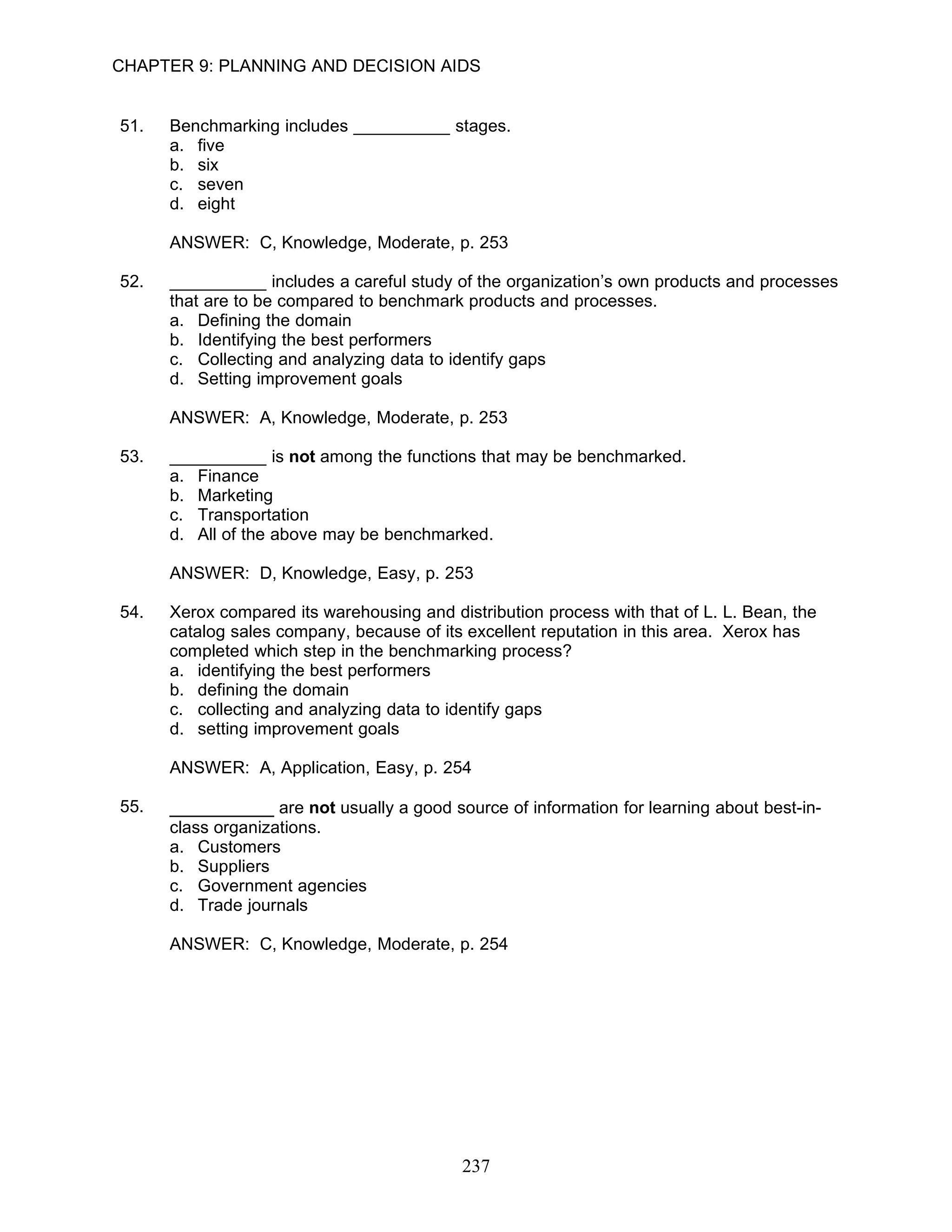 CHAPTER 9: PLANNING AND DECISION AIDS


51.   Benchmarking includes __________ stages.
      a. five
      b. six
      c. seven
      d. eight

      ANSWER: C, Knowledge, Moderate, p. 253

52.   __________ includes a careful study of the organization’s own products and processes
      that are to be compared to benchmark products and processes.
      a. Defining the domain
      b. Identifying the best performers
      c. Collecting and analyzing data to identify gaps
      d. Setting improvement goals

      ANSWER: A, Knowledge, Moderate, p. 253

53.   __________ is not among the functions that may be benchmarked.
      a. Finance
      b. Marketing
      c. Transportation
      d. All of the above may be benchmarked.

      ANSWER: D, Knowledge, Easy, p. 253

54.   Xerox compared its warehousing and distribution process with that of L. L. Bean, the
      catalog sales company, because of its excellent reputation in this area. Xerox has
      completed which step in the benchmarking process?
      a. identifying the best performers
      b. defining the domain
      c. collecting and analyzing data to identify gaps
      d. setting improvement goals

      ANSWER: A, Application, Easy, p. 254

55.   __________ are not usually a good source of information for learning about best-in-
      class organizations.
      a. Customers
      b. Suppliers
      c. Government agencies
      d. Trade journals

      ANSWER: C, Knowledge, Moderate, p. 254




                                           237
 